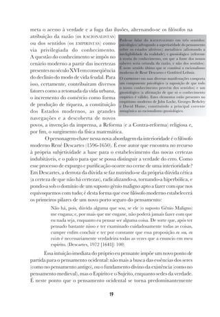 19
meta o acesso à verdade e a fuga das ilusões, alternando-se os filósofos na
atribuição da razão (os RACIONALISTAS)
ou dos sentidos (os EMPIRISTAS) como
via privilegiada do conhecimento.
A questão do conhecimento se impôs no
cenário moderno a partir das incertezas
presentesnoséculoXVIemconseqüência
do declínio do modo de vida feudal. Para
isso, certamente, contribuíram diversos
fatores como a retomada da vida urbana,
o incremento do comércio como forma
de produção de riqueza, a constituição
dos Estados modernos, as grandes
navegações e a descoberta de novos
povos, a invenção da imprensa, a Reforma (e a Contra-reforma) religiosa e,
por fim, o surgimento da física matemática.
O personagem-chave nessa nova abordagem da interioridade é o filósofo
moderno René Descartes (1596-1650). É esse autor que encontra no recurso
à própria subjetividade a base para o estabelecimento das novas certezas
indubitáveis, e o palco para que se possa distinguir a verdade do erro. Como
esse processo de expurgo e purificação ocorre no cerne de uma interioridade?
Em Descartes, a derrota da dúvida se faz nutrindo-se da própria dúvida cética
(a certeza de que não há certezas), radicalizando-a, tornando-a hiperbólica, e
pondo-a sob o domínio de um suposto gênio maligno apto a fazer com que nos
equivoquemos com tudo; é desta forma que esse filósofo moderno estabelecerá
os primeiros pilares de um novo porto seguro do pensamento:
Não há, pois, dúvida alguma que sou, se ele (o suposto Gênio Maligno)
me engana; e, por mais que me engane, não poderá jamais fazer com que
eu nada seja, enquanto eu pensar ser alguma coisa. De sorte que, após ter
pensado bastante nisso e ter examinado cuidadosamente todas as coisas,
cumpre enfim concluir e ter por constante que essa proposição eu sou, eu
existo é necessariamente verdadeira todas as vezes que a enuncio em meu
espírito. (Descartes, 1972 [1641]: 100)
Essa intuição imediata do próprio eu pensante impõe um novo ponto de
partida para o pensamento ocidental: não mais a busca das essências dos seres
(como no pensamento antigo), ou o fundamento divino da existência (como no
pensamento medieval), mas o Espírito e o Sujeito, enquanto sedes da verdade.
É neste ponto que o pensamento ocidental se torna predominantemente
Pode-se falar do RACIONALISMO em três sentidos:
psicológico (advogando a superioridade do pensamento
sobre os estados afetivos); metafísico (afirmando a
inteligibilidade da realidade); e gnosiológico (referente
à teoria do conhecimento, em que a fonte dos nossos
saberes seria oriunda da razão, e não dos sentidos).
É neste sentido último que se constitui o racionalismo
moderno de René Descartes e Gottfried Leibniz.
O EMPIRISMO em suas diversas manifestações comporta
um componente psicológico (a suposição de que todo
o nosso conhecimento provém dos sentidos) e um
gnosiológico (a afirmação de que só o conhecimento
empírico é válido). Estes elementos estão presentes no
empirismo moderno de John Locke, Georges Berkeley
e David Hume, constituindo a principal corrente
antagônica ao racionalismo gnosiológico.
 