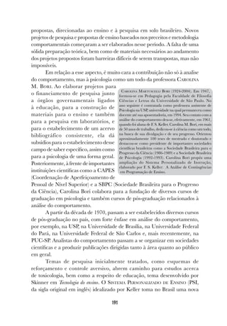 191
propostas, direcionadas ao ensino e à pesquisa em solo brasileiro. Novos
projetos de pesquisa e propostas de ensino baseados nos preceitos e metodologia
comportamentais começaram a ser elaborados nesse período. A falta de uma
sólida preparação teórica, bem como de materiais necessários ao andamento
dos projetos propostos foram barreiras difíceis de serem transpostas, mas não
impossíveis.
Em relação a esse aspecto, é muito cara a contribuição não só à analise
do comportamento, mas à psicologia como um todo da professora CAROLINA
M. BORI. Ao elaborar projetos para
o financiamento de pesquisa junto
a órgãos governamentais ligados
à educação, para a construção de
materiais para o ensino e também
para a pesquisa em laboratórios, e
para o estabelecimento de um acervo
bibliográfico consistente, ela dá
subsídios para o estabelecimento desse
campo de saber específico, assim como
para a psicologia de uma forma geral.
Posteriormente, à frente de importantes
instituições científicas como a CAPES
(Coordenação de Aperfeiçoamento de
Pessoal de Nível Superior) e a SBPC (Sociedade Brasileira para o Progresso
da Ciência), Carolina Bori colabora para a fundação de diversos cursos de
graduação em psicologia e também cursos de pós-graduação relacionados à
análise do comportamento.
A partir da década de 1970, passam a ser estabelecidos diversos cursos
de pós-graduação no país, com forte ênfase em análise do comportamento,
por exemplo, na USP, na Universidade de Brasília, na Universidade Federal
do Pará, na Universidade Federal de São Carlos e, mais recentemente, na
PUC-SP. Analistas do comportamento passam a se organizar em sociedades
científicas e a produzir publicações dirigidas tanto à área quanto ao público
em geral.
Temas de pesquisa inicialmente tratados, como esquemas de
reforçamento e controle aversivo, abrem caminho para estudos acerca
de toxicologia, bem como a respeito de educação, tema desenvolvido por
Skinner em Tecnologia do ensino. O SISTEMA PERSONALIZADO DE ENSINO (PSI,
da sigla original em inglês) idealizado por Keller toma no Brasil uma nova
CAROLINA MARTUSCELLI BORI (1924-2004). Em 1947,
formou-se em Pedagogia pela Faculdade de Filosofia
Ciências e Letras da Universidade de São Paulo. No
ano seguinte é contratada como professora assistente de
Psicologia na USP, universidade na qual permaneceu como
docente até sua aposentadoria, em 1994. Seu contato com a
análise do comportamento deu-se, efetivamente, em 1961,
quando foi aluna de F. S. Keller. Carolina M. Bori, em mais
de 50 anos de trabalho, dedicou-se à ciência como um todo,
na busca de sua divulgação e de seu progresso. Orientou
aproximadamente 100 teses de mestrado e doutorado e
destacou-se como presidente de importantes sociedades
científicas brasileiras como a Sociedade Brasileira para o
Progresso da Ciência (1986-1989) e a Sociedade Brasileira
de Psicologia (1992-1993). Carolina Bori propôs uma
ampliação do Sistema Personalizado de Instrução,
elaborado por F. S. Keller: A Análise de Contingências
em Programação de Ensino.
 