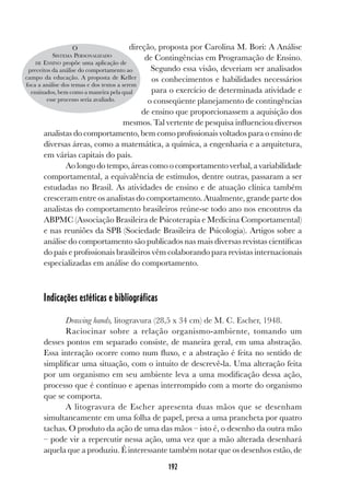 192
direção, proposta por Carolina M. Bori: A Análise
de Contingências em Programação de Ensino.
Segundo essa visão, deveriam ser analisados
os conhecimentos e habilidades necessários
para o exercício de determinada atividade e
o conseqüente planejamento de contingências
de ensino que proporcionassem a aquisição dos
mesmos. Tal vertente de pesquisa influenciou diversos
analistas do comportamento, bem como profissionais voltados para o ensino de
diversas áreas, como a matemática, a química, a engenharia e a arquitetura,
em várias capitais do país.
Ao longo do tempo, áreas como o comportamento verbal, a variabilidade
comportamental, a equivalência de estímulos, dentre outras, passaram a ser
estudadas no Brasil. As atividades de ensino e de atuação clínica também
cresceram entre os analistas do comportamento. Atualmente, grande parte dos
analistas do comportamento brasileiros reúne-se todo ano nos encontros da
ABPMC (Associação Brasileira de Psicoterapia e Medicina Comportamental)
e nas reuniões da SPB (Sociedade Brasileira de Psicologia). Artigos sobre a
análise do comportamento são publicados nas mais diversas revistas científicas
do país e profissionais brasileiros vêm colaborando para revistas internacionais
especializadas em análise do comportamento.
Indicações estéticas e bibliográficas
Drawing hands, litogravura (28,5 x 34 cm) de M. C. Escher, 1948.
Raciocinar sobre a relação organismo-ambiente, tomando um
desses pontos em separado consiste, de maneira geral, em uma abstração.
Essa interação ocorre como num fluxo, e a abstração é feita no sentido de
simplificar uma situação, com o intuito de descrevê-la. Uma alteração feita
por um organismo em seu ambiente leva a uma modificação dessa ação,
processo que é contínuo e apenas interrompido com a morte do organismo
que se comporta.
A litogravura de Escher apresenta duas mãos que se desenham
simultaneamente em uma folha de papel, presa a uma prancheta por quatro
tachas. O produto da ação de uma das mãos – isto é, o desenho da outra mão
– pode vir a repercutir nessa ação, uma vez que a mão alterada desenhará
aquela que a produziu. É interessante também notar que os desenhos estão, de
O
SISTEMA PERSONALIZADO
DE ENSINO propõe uma aplicação de
preceitos da análise do comportamento ao
campo da educação. A proposta de Keller
foca a análise dos temas e dos textos a serem
ensinados, bem como a maneira pela qual
esse processo seria avaliado.
 