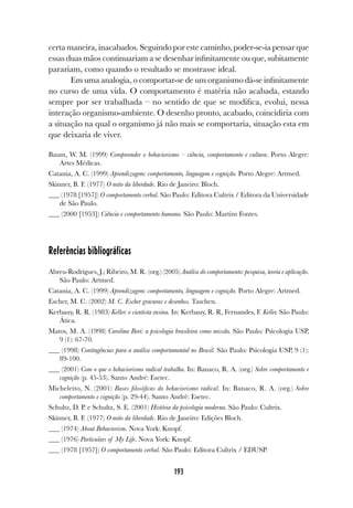 193
certa maneira, inacabados. Seguindo por este caminho, poder-se-ia pensar que
essas duas mãos continuariam a se desenhar infinitamente ou que, subitamente
parariam, como quando o resultado se mostrasse ideal.
Em uma analogia, o comportar-se de um organismo dá-se infinitamente
no curso de uma vida. O comportamento é matéria não acabada, estando
sempre por ser trabalhada – no sentido de que se modifica, evolui, nessa
interação organismo-ambiente. O desenho pronto, acabado, coincidiria com
a situação na qual o organismo já não mais se comportaria, situação esta em
que deixaria de viver.
Baum, W. M. (1999) Compreender o behaviorismo – ciência, comportamento e cultura. Porto Alegre:
Artes Médicas.
Catania, A. C. (1999) Aprendizagem: comportamento, linguagem e cognição. Porto Alegre: Artmed.
Skinner, B. F. (1977) O mito da liberdade. Rio de Janeiro: Bloch.
(1978 [1957]) O comportamento verbal. São Paulo: Editora Cultrix / Editora da Universidade
de São Paulo.
(2000 [1953]) Ciência e comportamento humano. São Paulo: Martins Fontes.
Referências bibliográficas
Abreu-Rodrigues, J.; Ribeiro, M. R. (org.) (2005) Análise do comportamento: pesquisa, teoria e aplicação.
São Paulo: Artmed.
Catania, A. C. (1999) Aprendizagem: comportamento, linguagem e cognição. Porto Alegre: Artmed.
Escher, M. C. (2002) M. C. Escher gravuras e desenhos. Taschen.
Kerbauy, R. R. (1983) Keller: o cientista ensina. In: Kerbauy, R. R, Fernandes, F. Keller. São Paulo:
Ática.
Matos, M. A. (1998) Carolina Bori: a psicologia brasileira como missão. São Paulo: Psicologia USP,
9 (1): 67-70.
(1998) Contingências para a análise comportamental no Brasil. São Paulo: Psicologia USP, 9 (1):
89-100.
(2001) Com o que o behaviorismo radical trabalha. In: Banaco, R. A. (org.) Sobre comportamento e
cognição (p. 45-53). Santo André: Esetec.
Micheletto, N. (2001) Bases filosóficas do behaviorismo radical. In: Banaco, R. A. (org.) Sobre
comportamento e cognição (p. 29-44). Santo André: Esetec.
Schultz, D. P. e Schultz, S. E. (2001) História da psicologia moderna. São Paulo: Cultrix.
Skinner, B. F. (1977) O mito da liberdade. Rio de Janeiro: Edições Bloch.
(1974) About Behaviorism. Nova York: Knopf.
(1976) Particulars of My Life. Nova York: Knopf.
(1978 [1957]) O comportamento verbal. São Paulo: Editora Cultrix / EDUSP.
 