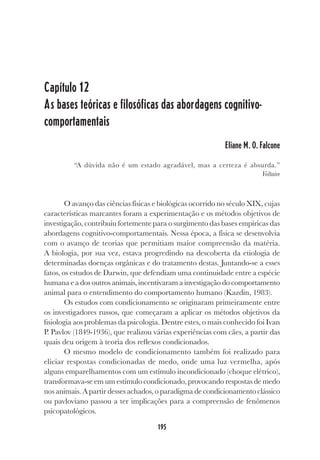 195
Capítulo 12
As bases teóricas e filosóficas das abordagens cognitivo-
comportamentais
Eliane M. O. Falcone
“A dúvida não é um estado agradável, mas a certeza é absurda.”
Voltaire
O avanço das ciências físicas e biológicas ocorrido no século XIX, cujas
características marcantes foram a experimentação e os métodos objetivos de
investigação, contribuiu fortemente para o surgimento das bases empíricas das
abordagens cognitivo-comportamentais. Nessa época, a física se desenvolvia
com o avanço de teorias que permitiam maior compreensão da matéria.
A biologia, por sua vez, estava progredindo na descoberta da etiologia de
determinadas doenças orgânicas e do tratamento destas. Juntando-se a esses
fatos, os estudos de Darwin, que defendiam uma continuidade entre a espécie
humana e a dos outros animais, incentivaram a investigação do comportamento
animal para o entendimento do comportamento humano (Kazdin, 1983).
Os estudos com condicionamento se originaram primeiramente entre
os investigadores russos, que começaram a aplicar os métodos objetivos da
fisiologia aos problemas da psicologia. Dentre estes, o mais conhecido foi Ivan
P. Pavlov (1849-1936), que realizou várias experiências com cães, a partir das
quais deu origem à teoria dos reflexos condicionados.
O mesmo modelo de condicionamento também foi realizado para
eliciar respostas condicionadas de medo, onde uma luz vermelha, após
alguns emparelhamentos com um estímulo incondicionado (choque elétrico),
transformava-se em um estímulo condicionado, provocando respostas de medo
nos animais. A partir desses achados, o paradigma de condicionamento clássico
ou pavloviano passou a ter implicações para a compreensão de fenômenos
psicopatológicos.
 