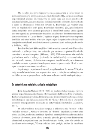 196
Os estudos dos investigadores russos passaram a influenciar os
pesquisadores norte-americanos e, no final do século XIX, surgiu a psicologia
experimental animal, que forneceu as bases para um outro modelo de
condicionamento, conhecido como condicionamento operante, desenvolvido
a partir de observações feitas por Edward L. Thorndike. Ao realizar uma
série de experimentos com gatos, Thorndike encontrou que, após emitirem
várias respostas, esses animais passavam a manifestar apenas uma: aquela
que era seguida da possibilidade de acesso ao alimento. Esse fenômeno ficou
conhecido como a “Lei do Efeito”, segundo a qual, dentre as várias respostas
emitidas em uma mesma situação, aquela que é seguida de satisfação do
desejo do animal será a mais fortemente conectada com a situação (Baldwin
e Baldwin, 1998).
Burrhus Frederic Skinner (1904-1990) ampliou os estudos de Thorndike
definindo o reforço como um estímulo que aumenta a probabilidade de
ocorrência de uma resposta (Skinner, 1981). Diferentemente do modelo
pavloviano, onde o reforço (estímulo incondicionado) está associado a
um estímulo neutro, eliciando uma resposta condicionada, o reforço no
condicionamento operante é contingente a uma resposta dada. Ele só ocorre
após o comportamento se manifestar.
A psicologia experimental animal, surgida no final do século XIX, deu
origem ao behaviorismo, que representou uma revolução metodológica, na
medida em que se propunha a estabelecer as bases científicas da psicologia.
Os behaviorismos metafísico, radical e metodológico
John Broadus Watson (1878-1958), ao fundar o behaviorismo, exerceu
grande importância na clarificação e formalização da filosofia desta orientação.
Embora seja reconhecido na literatura como representante do behaviorismo
metodológico, sua rejeição ao conceito de “mente” fez com que o seu nome
estivesse principalmente associado ao behaviorismo metafísico (Mahoney,
1974).
O behaviorismo metafísico negava a existência da “mente” e dos
“estados mentais”. Aceitar o conceito de “mente” implicaria aceitar uma
teoria dualista, onde uma entidade espiritual (mente) influenciaria uma física
(corpo) e vice-versa. Além disso, o mundo privado, por não ser diretamente
observável, não poderia ser um foco de estudo. Assim, para não aderir ao
dualismo mente-corpo, Watson adotou uma posição estrita de monismo
 