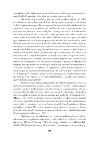 197
materialista onde todo comportamento humano, incluindo o pensamento, é
o resultado de secreções glandulares e movimentos musculares.
O behaviorismo metafísico, por ser considerado ortodoxo até pelos
behavioristas, não sobreviveu. Em vez deste, manteve-se o behaviorismo
radical, representado por Skinner, que enfatizava a importância das relações
empíricas entre os acontecimentos ambientais e o comportamento. Sua
proposta era descrever essas relações e não gerar teorias e modelos de
comportamento. Embora reconhecendo que os enunciados empíricos
nunca estão totalmente livres de teoria, Skinner rejeitava aquelas teorias
que expressavam os achados empíricos em termos não confirmados pelos
mesmos métodos de observação utilizados para obtê-los. Assim, para se
entender o comportamento não se deveria recorrer às ciências naturais tais
como a fisiologia, nem a noções teóricas abstratas dentro da psicologia. A
teoria, neste sentido, seria algo construído para compensar a inadequação
dos dados, ou o controle imperfeito ou insuficiente sobre o objeto de estudo.
Em outras palavras, a teoria representava para Skinner uma conseqüência
da falta de compreensão dos fenômenos estudados. A rejeição de Skinner era
dirigida principalmente às teorias que utilizavam variáveis intervenientes e
construtos hipotéticos localizados no organismo. Assim, Skinner criticava os
teóricos que propunham uma interpretação da aprendizagem em termos de
E-O-R, em que O se referia a aspectos do organismo, em vez de componentes
do estímulo e da resposta (E-R) bem fundamentados (Kazdin, 1983), tema a
que voltaremos mais à frente.
O behaviorismo radical, representado por Skinner, manteve a posição
de monismo materialista ao não aceitar o conceito de “mente”, porém admitiu
o estudo científico dos fenômenos privados. Assim, “[…] pensamentos não são
substancialmente diferentes em virtude de sua natureza privada. Eles podem
ter propriedades especiais porque são verbais, mas ainda são comportamentos”
(Hayes, 1987: 330). Com base nesta proposição, o behaviorismo radical
encontrou uma saída para estudar as reações humanas fazendo uma distinção
entre público e privado, em vez de físico e mental, considerando este último
como falso e dualista. Por rejeitar os processos mentais como recursos confiáveis
de estudo na mediação do comportamento, o behaviorismo radical foi chamado
de não mediacional (Mahoney, 1974).
O behaviorismo metodológico, ao contrário do behaviorismo radical,
não estava preocupado com os impasses relacionados à aceitação da existência
da mente. Michael Mahoney (1974) afirma que filósofos como Gilbert Ryle
(1900-1976) já haviam convencido muitos cientistas comportamentais de que
 
