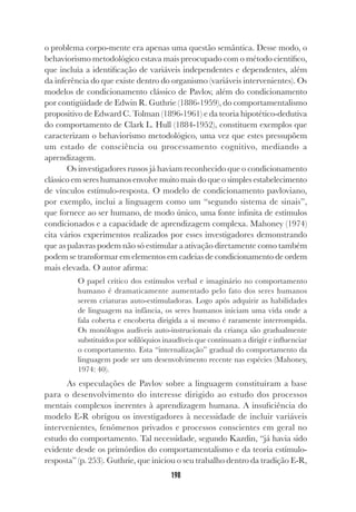 198
o problema corpo-mente era apenas uma questão semântica. Desse modo, o
behaviorismo metodológico estava mais preocupado com o método científico,
que incluía a identificação de variáveis independentes e dependentes, além
da inferência do que existe dentro do organismo (variáveis intervenientes). Os
modelos de condicionamento clássico de Pavlov, além do condicionamento
por contigüidade de Edwin R. Guthrie (1886-1959), do comportamentalismo
propositivo de Edward C. Tolman (1896-1961) e da teoria hipotético-dedutiva
do comportamento de Clark L. Hull (1884-1952), constituem exemplos que
caracterizam o behaviorismo metodológico, uma vez que estes pressupõem
um estado de consciência ou processamento cognitivo, mediando a
aprendizagem.
Os investigadores russos já haviam reconhecido que o condicionamento
clássico em seres humanos envolve muito mais do que o simples estabelecimento
de vínculos estímulo-resposta. O modelo de condicionamento pavloviano,
por exemplo, inclui a linguagem como um “segundo sistema de sinais”,
que fornece ao ser humano, de modo único, uma fonte infinita de estímulos
condicionados e a capacidade de aprendizagem complexa. Mahoney (1974)
cita vários experimentos realizados por esses investigadores demonstrando
que as palavras podem não só estimular a ativação diretamente como também
podem se transformar em elementos em cadeias de condicionamento de ordem
mais elevada. O autor afirma:
O papel crítico dos estímulos verbal e imaginário no comportamento
humano é dramaticamente aumentado pelo fato dos seres humanos
serem criaturas auto-estimuladoras. Logo após adquirir as habilidades
de linguagem na infância, os seres humanos iniciam uma vida onde a
fala coberta e encoberta dirigida a si mesmo é raramente interrompida.
Os monólogos audíveis auto-instrucionais da criança são gradualmente
substituídos por solilóquios inaudíveis que continuam a dirigir e influenciar
o comportamento. Esta “internalização” gradual do comportamento da
linguagem pode ser um desenvolvimento recente nas espécies (Mahoney,
1974: 40).
As especulações de Pavlov sobre a linguagem constituíram a base
para o desenvolvimento do interesse dirigido ao estudo dos processos
mentais complexos inerentes à aprendizagem humana. A insuficiência do
modelo E-R obrigou os investigadores à necessidade de incluir variáveis
intervenientes, fenômenos privados e processos conscientes em geral no
estudo do comportamento. Tal necessidade, segundo Kazdin, “já havia sido
evidente desde os primórdios do comportamentalismo e da teoria estímulo-
resposta” (p. 253). Guthrie, que iniciou o seu trabalho dentro da tradição E-R,
 