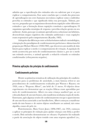 199
admitiu que a especificação dos estímulos não era suficiente por si só para
explicar o comportamento. Esse autor concluiu que o estudo dos processos
de aprendizagem nos seres humanos necessitava explicar como o indivíduo
percebia os estímulos e que significado tinha essa percepção. Tolman, por
sua vez, propunha que os organismos desenvolvem cognições sobre diferentes
estímulos e que a formação dessas cognições constituía a aprendizagem. O
organismo aprendia estratégias de resposta e percebia relações gerais em seu
ambiente. Assim, para que os animais aprendessem a solucionar um labirinto,
desenvolviam mapas cognitivos dos estímulos ambientais e essas cognições
eram responsáveis pelo comportamento (Kazdin, 1983).
A despeito das diferenças entre os behaviorismos radical e metodológico,
a integração dos paradigmas de condicionamento pavloviano e skinneriano foi
proposta por Hobart Mowrer (1928-1982), que descreveu um modelo de dois
fatores para explicar o medo e o comportamento de evitação. A aquisição do
medo aconteceria por meio do condicionamento clássico e, por ser o medo
um estímulo aversivo, o animal aprende a reduzi-lo evitando os estímulos
condicionados (reforçamento negativo).
Primeiras aplicações dos princípios de condicionamento
Condicionamento pavloviano
Dentre as primeiras tentativas de utilização dos princípios de condicio-
namento para os problemas de ansiedade, a mais famosa refere-se aos
procedimentos de condicionamento realizados por Watson e Rayner, em
1920, com o “Pequeno Albert”, um bebê de 11 meses. O objetivo desse
experimento era demonstrar que as reações fóbicas eram aprendidas por
meio de condicionamento. Albert era uma criança saudável que, ao ser
colocada diante de um rato branco, não manifestou nenhuma reação de medo.
Entretanto, após algumas sessões de condicionamento em que o aparecimento
de um rato ficava associado a um barulho forte, Albert começou a manifestar
medo do rato branco e de outros objetos semelhantes ao animal, tais como
algodão, casaco de pele etc.
Posteriormente, Mary Cover Jones (1896-1987), em 1924, começou
a aplicar os princípios de extinção para ajudar crianças com fobia a perder
o medo. Dois métodos demonstraram ser eficazes. O primeiro foi realizado
a partir da associação do objeto temido com uma resposta agradável (ex.,
 
