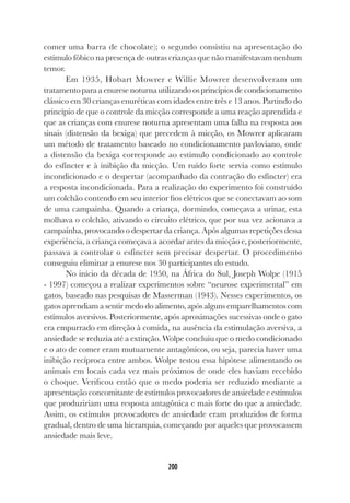 200
comer uma barra de chocolate); o segundo consistiu na apresentação do
estímulo fóbico na presença de outras crianças que não manifestavam nenhum
temor.
Em 1935, Hobart Mowrer e Willie Mowrer desenvolveram um
tratamento para a enurese noturna utilizando os princípios de condicionamento
clássico em 30 crianças enuréticas com idades entre três e 13 anos. Partindo do
princípio de que o controle da micção corresponde a uma reação aprendida e
que as crianças com enurese noturna apresentam uma falha na resposta aos
sinais (distensão da bexiga) que precedem à micção, os Mowrer aplicaram
um método de tratamento baseado no condicionamento pavloviano, onde
a distensão da bexiga corresponde ao estímulo condicionado ao controle
do esfíncter e à inibição da micção. Um ruído forte servia como estímulo
incondicionado e o despertar (acompanhado da contração do esfíncter) era
a resposta incondicionada. Para a realização do experimento foi construído
um colchão contendo em seu interior fios elétricos que se conectavam ao som
de uma campainha. Quando a criança, dormindo, começava a urinar, esta
molhava o colchão, ativando o circuito elétrico, que por sua vez acionava a
campainha, provocando o despertar da criança. Após algumas repetições dessa
experiência, a criança começava a acordar antes da micção e, posteriormente,
passava a controlar o esfíncter sem precisar despertar. O procedimento
conseguiu eliminar a enurese nos 30 participantes do estudo.
No início da década de 1950, na África do Sul, Joseph Wolpe (1915
- 1997) começou a realizar experimentos sobre “neurose experimental” em
gatos, baseado nas pesquisas de Masserman (1943). Nesses experimentos, os
gatos aprendiam a sentir medo do alimento, após alguns emparelhamentos com
estímulos aversivos. Posteriormente, após aproximações sucessivas onde o gato
era empurrado em direção à comida, na ausência da estimulação aversiva, a
ansiedade se reduzia até a extinção. Wolpe concluiu que o medo condicionado
e o ato de comer eram mutuamente antagônicos, ou seja, parecia haver uma
inibição recíproca entre ambos. Wolpe testou essa hipótese alimentando os
animais em locais cada vez mais próximos de onde eles haviam recebido
o choque. Verificou então que o medo poderia ser reduzido mediante a
apresentação concomitante de estímulos provocadores de ansiedade e estímulos
que produziriam uma resposta antagônica e mais forte do que a ansiedade.
Assim, os estímulos provocadores de ansiedade eram produzidos de forma
gradual, dentro de uma hierarquia, começando por aqueles que provocassem
ansiedade mais leve.
 