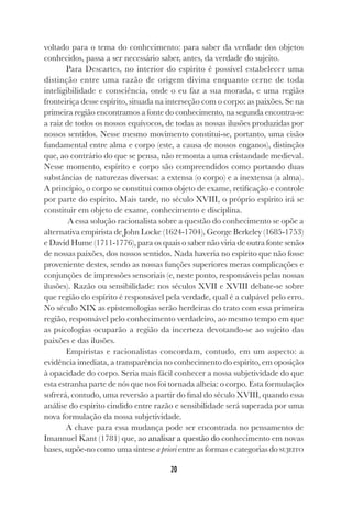 20
voltado para o tema do conhecimento: para saber da verdade dos objetos
conhecidos, passa a ser necessário saber, antes, da verdade do sujeito.
Para Descartes, no interior do espírito é possível estabelecer uma
distinção entre uma razão de origem divina enquanto cerne de toda
inteligibilidade e consciência, onde o eu faz a sua morada, e uma região
fronteiriça desse espírito, situada na interseção com o corpo: as paixões. Se na
primeira região encontramos a fonte do conhecimento, na segunda encontra-se
a raiz de todos os nossos equívocos, de todas as nossas ilusões produzidas por
nossos sentidos. Nesse mesmo movimento constitui-se, portanto, uma cisão
fundamental entre alma e corpo (este, a causa de nossos enganos), distinção
que, ao contrário do que se pensa, não remonta a uma cristandade medieval.
Nesse momento, espírito e corpo são compreendidos como portando duas
substâncias de naturezas diversas: a extensa (o corpo) e a inextensa (a alma).
A princípio, o corpo se constitui como objeto de exame, retificação e controle
por parte do espírito. Mais tarde, no século XVIII, o próprio espírito irá se
constituir em objeto de exame, conhecimento e disciplina.
A essa solução racionalista sobre a questão do conhecimento se opõe a
alternativa empirista de John Locke (1624-1704), George Berkeley (1685-1753)
e David Hume (1711-1776), para os quais o saber não viria de outra fonte senão
de nossas paixões, dos nossos sentidos. Nada haveria no espírito que não fosse
proveniente destes, sendo as nossas funções superiores meras complicações e
conjunções de impressões sensoriais (e, neste ponto, responsáveis pelas nossas
ilusões). Razão ou sensibilidade: nos séculos XVII e XVIII debate-se sobre
que região do espírito é responsável pela verdade, qual é a culpável pelo erro.
No século XIX as epistemologias serão herdeiras do trato com essa primeira
região, responsável pelo conhecimento verdadeiro, ao mesmo tempo em que
as psicologias ocuparão a região da incerteza devotando-se ao sujeito das
paixões e das ilusões.
Empiristas e racionalistas concordam, contudo, em um aspecto: a
evidência imediata, a transparência no conhecimento do espírito, em oposição
à opacidade do corpo. Seria mais fácil conhecer a nossa subjetividade do que
esta estranha parte de nós que nos foi tornada alheia: o corpo. Esta formulação
sofrerá, contudo, uma reversão a partir do final do século XVIII, quando essa
análise do espírito cindido entre razão e sensibilidade será superada por uma
nova formulação da nossa subjetividade.
A chave para essa mudança pode ser encontrada no pensamento de
Imannuel Kant (1781) que, ao analisar a questão do conhecimento em novas
bases, supõe-no como uma síntese a priori entre as formas e categorias do SUJEITO
 