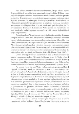 201
Para utilizar o seu trabalho em seres humanos, Wolpe criou a técnica
de dessensibilização sistemática para tratar pacientes com fobia. Utilizou como
resposta antagônica ao medo o relaxamento. Inicialmente, o paciente aprendia
o exercício de relaxamento e, posteriormente, começava a enfrentar, passo
a passo, as etapas da hierarquia de situações temidas, mantendo-se em
relaxamento para inibir reciprocamente a reação de medo. As exposições
ao estímulo temido poderiam ocorrer ao vivo ou pela imaginação. Os
procedimentos detalhados da técnica de Wolpe podem ser encontrados em
uma publicação traduzida para o português em 1981, com o título Prática da
terapia comportamental.
A contribuição de Wolpe exerceu grande influência na prática da terapia
comportamental. Entretanto, a base teórica da inibição recíproca deixou de
exercer influência, uma vez que a exposição em situações na vida real foi vista
como a forma mais eficaz de produzir reduções na ansiedade condicionada.
Além disso, a exposição gradual e o uso de inibidores recíprocos, tais como o
relaxamento, são desnecessários. Por outro lado, a técnica da dessensibilização
sistemática incentivou as pesquisas que levaram ao desenvolvimento atual das
terapias baseadas na exposição (Hawton, Salkovskis, Kirk e Clark, 1997).
Outros investigadores que contribuíram para o desenvolvimento da
terapia comportamental na África do Sul foram James G. Taylor e Leo J.
Reyna, os quais exerceram influência sobre os estudos de Wolpe. Stanley J.
Rachman e Arnold A. Lazarus trabalharam diretamente com Wolpe após o
desenvolvimento da técnica de dessensibilização sistemática (Kazdin, 1983).
Na mesma época em que Wolpe realizava as suas pesquisas, Hans J.
Eysenck (1916-1997) publicava na Inglaterra, em 1952, um trabalho com
o título The Effects of Psychotherapy: An Evaluation. Nessa publicação, Eysenck
avaliou a eficácia das terapias de orientação psicanalítica e a confiabilidade do
diagnóstico psiquiátrico através da revisão da literatura psicoterápica. Eysenck
não encontrou provas conclusivas de que a psicoterapia psicanalítica fosse
mais efetiva do que a remissão espontânea (melhora produzida sem nenhum
tratamento específico). Essa revisão tornou-se famosa e bastante polêmica,
já que colocava em questão a eficácia da terapia psicanalítica. Os estudos
de Eysenck despertaram maior preocupação com a verificação de eficácia
psicoterápica em geral e com as possíveis limitações da terapia tradicional
(Kazdin, 1983). Eysenck fundou, em 1963, a revista Behaviour Research and
Therapy, a primeira dedicada à terapia do comportamento.
Outros autores que deram contribuições relevantes para a terapia
comportamental na Inglaterra foram Shapiro, que chamou atenção para o
 