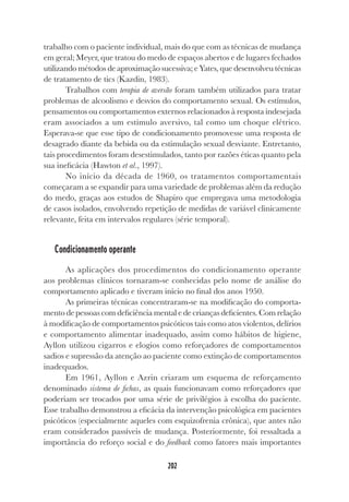 202
trabalho com o paciente individual, mais do que com as técnicas de mudança
em geral; Meyer, que tratou do medo de espaços abertos e de lugares fechados
utilizando métodos de aproximação sucessiva; e Yates, que desenvolveu técnicas
de tratamento de tics (Kazdin, 1983).
Trabalhos com terapia de aversão foram também utilizados para tratar
problemas de alcoolismo e desvios do comportamento sexual. Os estímulos,
pensamentos ou comportamentos externos relacionados à resposta indesejada
eram associados a um estímulo aversivo, tal como um choque elétrico.
Esperava-se que esse tipo de condicionamento promovesse uma resposta de
desagrado diante da bebida ou da estimulação sexual desviante. Entretanto,
tais procedimentos foram desestimulados, tanto por razões éticas quanto pela
sua ineficácia (Hawton et al., 1997).
No início da década de 1960, os tratamentos comportamentais
começaram a se expandir para uma variedade de problemas além da redução
do medo, graças aos estudos de Shapiro que empregava uma metodologia
de casos isolados, envolvendo repetição de medidas de variável clinicamente
relevante, feita em intervalos regulares (série temporal).
Condicionamento operante
As aplicações dos procedimentos do condicionamento operante
aos problemas clínicos tornaram-se conhecidas pelo nome de análise do
comportamento aplicado e tiveram início no final dos anos 1950.
As primeiras técnicas concentraram-se na modificação do comporta-
mento de pessoas com deficiência mental e de crianças deficientes. Com relação
à modificação de comportamentos psicóticos tais como atos violentos, delírios
e comportamento alimentar inadequado, assim como hábitos de higiene,
Ayllon utilizou cigarros e elogios como reforçadores de comportamentos
sadios e supressão da atenção ao paciente como extinção de comportamentos
inadequados.
Em 1961, Ayllon e Azrin criaram um esquema de reforçamento
denominado sistema de fichas, as quais funcionavam como reforçadores que
poderiam ser trocados por uma série de privilégios à escolha do paciente.
Esse trabalho demonstrou a eficácia da intervenção psicológica em pacientes
psicóticos (especialmente aqueles com esquizofrenia crônica), que antes não
eram considerados passíveis de mudança. Posteriormente, foi ressaltada a
importância do reforço social e do feedback como fatores mais importantes
 