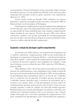 203
nesses programas. O uso de reforçadores sociais estruturados (elogio e atenção
do terapeuta) passou a ser mais amplamente adotado, assim como uma maior
valorização das interações sociais na ajuda a pacientes com esquizofrenia
(Hawton et al., 1997).
Vários estudos citados por Kazdin (1983) realizados em crianças
deficientes e autistas foram implementados com êxito na década de 1960, na
Rainier School e na Universidade de Washington.
Os princípios do condicionamento operante também foram aplicados na
área da educação, através do ensino programado, onde o material acadêmico
era apresentado de forma individual para cada estudante, proporcionando
reforço imediato às suas respostas. No início dos anos 1960, vários editores
começaram a publicar uma grande quantidade de material programado
para uso em aula e uma elevada percentagem de escolas nos Estados Unidos
começou a utilizar material educativo programado.
Surgimento e evolução das abordagens cognitivo-comportamentais
Ao final dos anos 1960, iniciou-se um movimento de insatisfação com
os modelos estritamente comportamentais (E-R) ou não mediacionais de
abordagem ao comportamento humano. Embora – como foi mencionado no
início deste capítulo – muitos modelos de condicionamento tenham apontado
a existência de processos cognitivos como mediadores de estímulos, o auge
desse fenômeno ocorreu no final dos anos 1960 e início dos 1970 (Dobson e
Scherrer, 2004).
Albert Bandura (1925- ) foi um dos críticos mais poderosos do modelo
operante de condicionamento e suas contribuições neste sentido serviram de
base para o movimento mediacional. Para Bandura (1969), um dos problemas
da aprendizagem pelas conseqüências refere-se ao fato de que o indivíduo
deve se comportar antes de aprender. O modelo operante pressupõe que
o indivíduo somente aprenderá após a ocorrência de reforçadores que se
sucedem a sua resposta. Assim, se toda aprendizagem ocorresse através do
condicionamento operante, poucas pessoas sobreviveriam. Como seria, por
exemplo, aprender a nadar ou a pilotar um avião pelo modelo operante?
Bandura propôs uma teoria da aprendizagem sem tentativa, conhecida como
modelação, que é altamente freqüente entre os seres humanos e que se dá pela
simples observação, sem a necessária reprodução do comportamento. Uma
parte considerável da aprendizagem social é desenvolvida pela exposição a
 