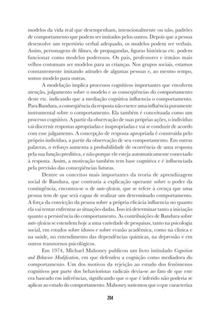 204
modelos da vida real que desempenham, intencionalmente ou não, padrões
de comportamento que podem ser imitados pelos outros. Depois que a pessoa
desenvolve um repertório verbal adequado, os modelos podem ser verbais.
Assim, personagens de filmes, de propagandas, figuras históricas etc. podem
funcionar como modelos poderosos. Os pais, professores e irmãos mais
velhos costumam ser modelos para as crianças. Nos grupos sociais, estamos
constantemente imitando atitudes de algumas pessoas e, ao mesmo tempo,
somos modelo para outras.
A modelação implica processos cognitivos importantes que envolvem
atenção, julgamento sobre o modelo e as conseqüências do comportamento
deste etc. indicando que a mediação cognitiva influencia o comportamento.
ParaBandura,aconseqüênciadarespostanãoexerceumainfluênciapuramente
instrumental sobre o comportamento. Ela também é conceituada como um
processo cognitivo. A partir da observação de suas próprias ações, o indivíduo
vai discernir respostas apropriadas e inapropriadas e vai se conduzir de acordo
com esse julgamento. A concepção de resposta apropriada é construída pelo
próprio indivíduo, a partir da observação de seu comportamento. Em outras
palavras, o reforço aumenta a probabilidade de ocorrência de uma resposta
pela sua função preditiva, e não porque ele esteja automaticamente conectado
à resposta. Assim, a motivação também tem base cognitiva e é influenciada
pela previsão das conseqüências futuras.
Dentre os conceitos mais importantes da teoria de aprendizagem
social de Bandura, que contraria a explicação operante sobre o poder da
contingência, encontra-se o de auto-eficácia, que se refere à crença que uma
pessoa tem de que será capaz de realizar um determinado comportamento.
A força da convicção da pessoa sobre a própria eficácia influencia no quanto
ela vai tentar enfrentar as situações dadas. Isso irá determinar tanto a iniciação
quanto a persistência do comportamento. As contribuições de Bandura sobre
auto-eficácia se estendem hoje a uma variedade de pesquisas, tanto na psicologia
social, em estudos sobre idosos e sobre evasão acadêmica, como na clínica e
na saúde, no entendimento das dependências químicas, na depressão e em
outros transtornos psicológicos.
Em 1974, Michael Mahoney publicou um livro intitulado Cognition
and Behavior Modification, em que defendeu a cognição como mediadora do
comportamento. Um dos motivos da rejeição ao estudo dos fenômenos
cognitivos por parte dos behavioristas radicais devia-se ao fato de que este
era baseado em inferências, significando que o que é inferido não poderia se
aplicar ao estudo do comportamento. Mahoney sustentou que o que caracteriza
 