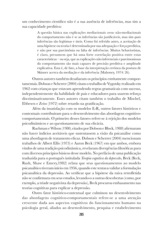 205
um conhecimento científico não é a sua ausência de inferências, mas sim a
sua capacidade preditiva:
A questão básica nas explicações mediacionais versus não-mediacionais
do comportamento não é se as inferências são justificáveis, mas sim quais
inferências são legítimas e úteis. Como foi referido antes, a aceitação de
uma hipótese ou teoria é determinada por sua adequação e força preditiva,
e não por sua parcimônia ou falta de inferências. Muitos behavioristas,
é claro, presumem que há uma forte correlação positiva entre estas
características – ou seja, que as explicações não inferenciais e parcimoniosas
do comportamento são mais capazes de precisão preditiva e amplitude
explicativa. Esta é, de fato, a base da interpretação errônea da postura de
Skinner acerca da mediação e da inferência (Mahoney, 1974: 26).
Outros autores também desafiaram os princípios estritamente compor-
tamentais. Dobson e Scherrer (2004) citam o trabalho de Vygotsky realizado em
1962 com crianças que estavam aprendendo regras gramaticais com sucesso,
independentemente da habilidade de pais e educadores para usarem reforço
discriminativamente. Esses autores citam também o trabalho de Mischel,
Ebbesen e Zeiss (1972) sobre retardo na gratificação.
Além da insatisfação com os modelos E-R, outros fatores históricos e
contextuais contribuíram para o desenvolvimento das abordagens cognitivo-
comportamentais. O primeiro desses fatores refere-se à rejeição dos modelos
psicodinâmicos e ao questionamento de sua eficácia.
Rachman e Wilson (1980, citados por Dobson e Block, 1988) afirmaram
não haver indícios aceitáveis que sustentassem a visão da psicanálise como
uma abordagem de tratamento eficaz. Dobson e Scherrer (2004) mencionam
trabalhos de Albert Ellis (1973) e Aaron Beck (1967) em que ambos, embora
vindos de uma tradição psicodinâmica, revelaram divergências filosóficas para
com diversos princípios básicos desse modelo. No prefácio de uma publicação
traduzida para o português intitulada Terapia cognitiva da depressão, Beck (Beck,
Rush, Shaw e Emery,1982) relata que seus questionamentos ao modelo
psicanalítico tiveram início em 1956, quando este tentava validar a formulação
psicanalítica da depressão. Ao verificar que a hipótese da raiva retrofletida
não se confirmara em seus estudos, levando-o a outras descobertas (como, por
exemplo, a tríade negativista da depressão), Beck procurou embasamento nas
teorias cognitivas para explicar a depressão.
Outro fator histórico-contextual que culminou no desenvolvimento
das abordagens cognitivo-comportamentais refere-se a uma atenção
crescente dada aos aspectos cognitivos do funcionamento humano na
psicologia geral, aliados ao desenvolvimento, pesquisa e estabelecimento
 