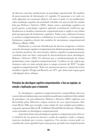 206
de diversos conceitos mediacionais na psicologia experimental. Os modelos
de processamento de informação (cf. capítulo 13) passaram a ser cada vez
mais aplicados em construtos clínicos, tal como se pode ver nas publicações
sobre mediação cognitiva da ansiedade referidas em uma revisão de estudos
feita por Dobson e Scherrer (2004). Assim, tanto a psicologia cognitiva em
geral quanto a psicologia cognitiva aplicada acumularam evidências que
desafiavam os modelos estritamente comportamentais a explicar esses dados
pela incorporação de fenômenos cognitivos. Todas essas evidências levaram
os teóricos comportamentais a redefinirem os seus limites e a incorporarem
fenômenos cognitivos dentro dos modelos de mecanismo comportamental
(Dobson e Block, 1988).
Finalmente, a crescente identificação de diversos terapeutas e teóricos
comodeorientaçãocognitivo-comportamental,aliadaàspesquisasderesultados,
na maioria positivos, das intervenções clínicas cognitivo-comportamentais,
constituiu mais um fator contextual de desenvolvimento dessa abordagem.
Dobson e Scherrer (2004: 45) afirmam que a autodenominação de muitos
profissionais como cognitivo-comportamentais “resultou em um zeitgeist que
chamava cada vez mais atenção para o campo crescente da TCC” (terapia
cognitivo-comportamental). Todo esse movimento gerou a criação da revista
científica Cognitive Therapy and Research, em 1977, que abriu mais espaço para
a divulgação desse enfoque.
Princípios das abordagens cognitivo-comportamentais: o foco na cognição, na
emoção e implicações para o tratamento
As abordagens cognitivo-comportamentais compartilham diversas
característicasfundamentais,mastambémmanifestamconsideráveldiversidade
de princípios e de procedimentos. Dobson e Scherrer (2004) explicam essa
diversidade pelas diferentes origens teóricas de seus representantes. Eles
citam Beck e Ellis, por exemplo, como vindos de uma tradição psicanalítica,
enquanto apontam Marvin R. Goldfried, Donald Meichenbaum e Mahoney
como treinados na abordagem comportamental.
A premissa básica das abordagens cognitivo-comportamentais refere-se
à existência de um processo interno e oculto de cognição, sendo o compor-
tamento mediado por eventos cognitivos. Um mesmo evento pode ser
considerado como agradável para uma pessoa, gerando um comportamento
 