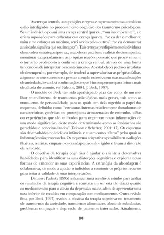 208
As crenças centrais, as suposições e regras, e os pensamentos automáticos
estão interligados no processamento cognitivo dos transtornos psicológicos.
Se um indivíduo possui uma crença central (por ex., “sou incompetente”), ele
criará suposições para enfrentar essa crença (por ex., “se eu der o melhor de
mim e me esforçar ao máximo, serei aceito pelos outros”; “se eu demonstrar
ansiedade, significa que sou incapaz”). Tais crenças predispõem esse indivíduo a
desenvolver estratégias (por ex., estabelecer padrões irrealistas de desempenho,
monitorar exageradamente as próprias reações pessoais) que provavelmente
o tornarão predisposto a confirmar a crença central, através de uma forma
tendenciosa de interpretar os acontecimentos. Ao estabelecer padrões irrealistas
de desempenho, por exemplo, ele tenderá a supervalorizar as próprias falhas,
a ignorar os seus sucessos e a prestar atenção excessiva em suas manifestações
de ansiedade, levando à confirmação de que é incompetente (para leitura mais
detalhada do assunto, ver Falcone, 2001; J. Beck, 1997).
O modelo de Beck tem sido aperfeiçoado para dar conta de um me-
lhor entendimento de transtornos psicológicos mais graves, tais como os
transtornos de personalidade, para os quais tem sido sugerido o papel dos
esquemas, definidos como “estruturas internas relativamente duradouras de
características genéricas ou prototípicas armazenadas de estímulos, idéias
ou experiências que são utilizados para organizar novas informações de
um modo significativo, deste modo determinando como os fenômenos são
percebidos e conceitualizados” (Dobson e Scherrer, 2004: 47). Os esquemas
são desenvolvidos no início da infância e atuam como “filtros” pelos quais as
informações são processadas. Os esquemas adaptativos possibilitam avaliações
flexíveis, realistas, enquanto os desadaptativos são rígidos e levam à distorção
da realidade.
O objetivo da terapia cognitiva é ajudar o cliente a desenvolver
habilidades para identificar as suas distorções cognitivas e explorar novas
formas de entender as suas experiências. A estratégia da abordagem é
colaborativa, de modo a ajudar o indivíduo a construir os próprios recursos
para testar a validade de suas interpretações.
Dattilio e Padesky (1995) realizaram uma revisão de estudos para avaliar
os resultados da terapia cognitiva e constataram ser esta tão eficaz quanto
os medicamentos para o alívio da depressão maior, além de apresentar uma
taxa inferior de recaídas em comparação com medicamentos. Outra revisão
feita por Beck (1997) revelou a eficácia da terapia cognitiva no tratamento
de transtornos da ansiedade, transtornos alimentares, abuso de substâncias,
problemas conjugais e depressão de pacientes internados. Atualmente,
 