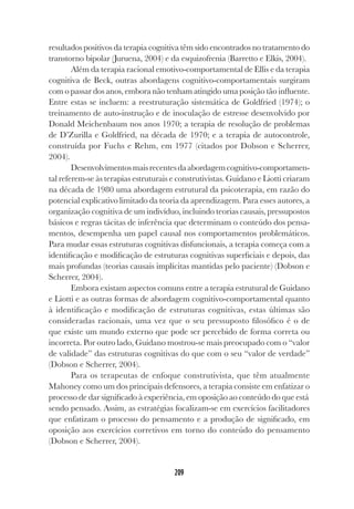 209
resultados positivos da terapia cognitiva têm sido encontrados no tratamento do
transtorno bipolar (Juruena, 2004) e da esquizofrenia (Barretto e Elkis, 2004).
Além da terapia racional emotivo-comportamental de Ellis e da terapia
cognitiva de Beck, outras abordagens cognitivo-comportamentais surgiram
com o passar dos anos, embora não tenham atingido uma posição tão influente.
Entre estas se incluem: a reestruturação sistemática de Goldfried (1974); o
treinamento de auto-instrução e de inoculação de estresse desenvolvido por
Donald Meichenbaum nos anos 1970; a terapia de resolução de problemas
de D’Zurilla e Goldfried, na década de 1970; e a terapia de autocontrole,
construída por Fuchs e Rehm, em 1977 (citados por Dobson e Scherrer,
2004).
Desenvolvimentosmaisrecentesdaabordagemcognitivo-comportamen-
tal referem-se às terapias estruturais e construtivistas. Guidano e Liotti criaram
na década de 1980 uma abordagem estrutural da psicoterapia, em razão do
potencial explicativo limitado da teoria da aprendizagem. Para esses autores, a
organização cognitiva de um indivíduo, incluindo teorias causais, pressupostos
básicos e regras tácitas de inferência que determinam o conteúdo dos pensa-
mentos, desempenha um papel causal nos comportamentos problemáticos.
Para mudar essas estruturas cognitivas disfuncionais, a terapia começa com a
identificação e modificação de estruturas cognitivas superficiais e depois, das
mais profundas (teorias causais implícitas mantidas pelo paciente) (Dobson e
Scherrer, 2004).
Embora existam aspectos comuns entre a terapia estrutural de Guidano
e Liotti e as outras formas de abordagem cognitivo-comportamental quanto
à identificação e modificação de estruturas cognitivas, estas últimas são
consideradas racionais, uma vez que o seu pressuposto filosófico é o de
que existe um mundo externo que pode ser percebido de forma correta ou
incorreta. Por outro lado, Guidano mostrou-se mais preocupado com o “valor
de validade” das estruturas cognitivas do que com o seu “valor de verdade”
(Dobson e Scherrer, 2004).
Para os terapeutas de enfoque construtivista, que têm atualmente
Mahoney como um dos principais defensores, a terapia consiste em enfatizar o
processo de dar significado à experiência, em oposição ao conteúdo do que está
sendo pensado. Assim, as estratégias focalizam-se em exercícios facilitadores
que enfatizam o processo do pensamento e a produção de significado, em
oposição aos exercícios corretivos em torno do conteúdo do pensamento
(Dobson e Scherrer, 2004).
 