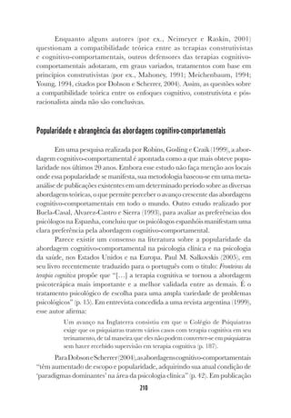 210
Enquanto alguns autores (por ex., Neimeyer e Raskin, 2001)
questionam a compatibilidade teórica entre as terapias construtivistas
e cognitivo-comportamentais, outros defensores das terapias cognitivo-
comportamentais adotaram, em graus variados, tratamentos com base em
princípios construtivistas (por ex., Mahoney, 1991; Meichenbaum, 1994;
Young, 1994, citados por Dobson e Scherrer, 2004). Assim, as questões sobre
a compatibilidade teórica entre os enfoques cognitivo, construtivista e pós-
racionalista ainda não são conclusivas.
Popularidade e abrangência das abordagens cognitivo-comportamentais
Em uma pesquisa realizada por Robins, Gosling e Craik (1999), a abor-
dagem cognitivo-comportamental é apontada como a que mais obteve popu-
laridade nos últimos 20 anos. Embora esse estudo não faça menção aos locais
onde essa popularidade se manifesta, sua metodologia baseou-se em uma meta-
análise de publicações existentes em um determinado período sobre as diversas
abordagens teóricas, o que permite perceber o avanço crescente das abordagens
cognitivo-comportamentais em todo o mundo. Outro estudo realizado por
Buela-Casal, Alvarez-Castro e Sierra (1993), para avaliar as preferências dos
psicólogos na Espanha, concluiu que os psicólogos espanhóis manifestam uma
clara preferência pela abordagem cognitivo-comportamental.
Parece existir um consenso na literatura sobre a popularidade da
abordagem cognitivo-comportamental na psicologia clínica e na psicologia
da saúde, nos Estados Unidos e na Europa. Paul M. Salkovskis (2005), em
seu livro recentemente traduzido para o português com o título: Fronteiras da
terapia cognitiva propõe que “[…] a terapia cognitiva se tornou a abordagem
psicoterápica mais importante e a melhor validada entre as demais. É o
tratamento psicológico de escolha para uma ampla variedade de problemas
psicológicos” (p. 15). Em entrevista concedida a uma revista argentina (1999),
esse autor afirma:
Um avanço na Inglaterra consistiu em que o Colégio de Psiquiatras
exige que os psiquiatras tratem vários casos com terapia cognitiva em seu
treinamento, de tal maneira que eles não podem converter-se em psiquiatras
sem haver recebido supervisão em terapia cognitiva (p. 187).
ParaDobsoneScherrer(2004),asabordagenscognitivo-comportamentais
“têm aumentado de escopo e popularidade, adquirindo sua atual condição de
‘paradigmas dominantes’ na área da psicologia clínica” (p. 42). Em publicação
 
