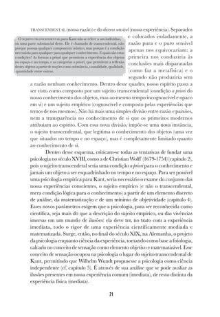 21
TRANSCENDENTAL (nossa razão) e do diverso sensível (nossa experiência). Separados
e colocados isoladamente, a
razão pura e o puro sensível
apenas nos equivocariam: a
primeira nos conduziria às
conclusões mais disparatadas
(como faz a metafísica) e o
segundo não produziria sem
a razão nenhum conhecimento. Dentro deste quadro, nosso espírito passa a
ser visto como composto por um sujeito transcendental (condição a priori do
nosso conhecimento dos objetos, mas ao mesmo tempo incognoscível e opaco
em si) e um sujeito empírico (cognoscível e composto pelas experiências que
temos de nós mesmos). Não há mais uma simples divisão entre razão e paixões,
nem a transparência no conhecimento de si que os primeiros modernos
atribuíam ao espírito. Com essa nova divisão, impõe-se uma nova instância,
o sujeito transcendental, que legitima o conhecimento dos objetos (uma vez
que situados no tempo e no espaço), mas é completamente limitado quanto
ao conhecimento de si.
Dentro desse esquema, criticam-se todas as tentativas de fundar uma
psicologia no século XVIII, como a de Christian Wolff (1679-1754) (capítulo 2),
pois o sujeito transcendetal seria uma condição a priori para o conhecimento e
jamais um objeto a ser esquadrinhado no tempo e no espaço. Para ser possível
uma psicologia empírica para Kant, seria necessário o exame do conjunto das
nossa experiências conscientes, o sujeito empírico (e não o transcendental,
mera condição lógica para o conhecimento) a partir de um elemento discreto
de análise, da matematização e de um mínimo de objetividade (capítulo 4).
Esses novos parâmetros exigem que a psicologia, para ser reconhecida como
científica, seja mais do que a descrição do sujeito empírico, ou das vivências
imersas em um mundo de ilusões: ela deve ter, no trato com a experiência
imediata, todo o rigor de uma experiência cientificamente mediada e
matematizada. Surge, então, no final do século XIX, na Alemanha, o projeto
da psicologia enquanto ciência da experiência, tomando como base a fisiologia,
calcado no conceito de sensação como elemento objetivo e matematizável. Esse
conceito de sensação ocupou na psicologia o lugar do sujeito transcendental de
Kant, permitindo que Wilhelm Wundt propusesse a psicologia como ciência
independente (cf. capítulo 5). É através de sua análise que se pode avaliar as
ilusões presentes em nossa experiência comum (imediata), de resto distinta da
experiência física (mediata).
O SUJEITO TRANSCENDENTAL para Kant não se refere a um indivíduo,
ou uma parte substancial deste. Ele é chamado de transcendental, não
porque possua qualquer componente místico, mas porque é a condição
necessária para qualquer para qualquer conhecimento. E quais são estas
condições? As formas a priori que permitem a experiência dos objetos
no espaço e no tempo, e as categorias a priori, que permitem a reflexão
destes objetos a partir de noções como substância, causalidade, qualidade,
quantidade entre outras.
 