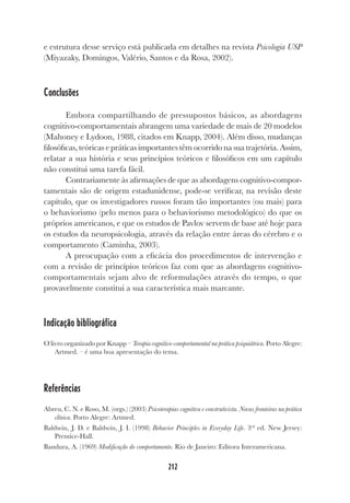 212
e estrutura desse serviço está publicada em detalhes na revista Psicologia USP
(Miyazaky, Domingos, Valério, Santos e da Rosa, 2002).
Conclusões
Embora compartilhando de pressupostos básicos, as abordagens
cognitivo-comportamentais abrangem uma variedade de mais de 20 modelos
(Mahoney e Lydoon, 1988, citados em Knapp, 2004). Além disso, mudanças
filosóficas, teóricas e práticas importantes têm ocorrido na sua trajetória. Assim,
relatar a sua história e seus princípios teóricos e filosóficos em um capítulo
não constitui uma tarefa fácil.
Contrariamente às afirmações de que as abordagens cognitivo-compor-
tamentais são de origem estadunidense, pode-se verificar, na revisão deste
capítulo, que os investigadores russos foram tão importantes (ou mais) para
o behaviorismo (pelo menos para o behaviorismo metodológico) do que os
próprios americanos, e que os estudos de Pavlov servem de base até hoje para
os estudos da neuropsicologia, através da relação entre áreas do cérebro e o
comportamento (Caminha, 2003).
A preocupação com a eficácia dos procedimentos de intervenção e
com a revisão de princípios teóricos faz com que as abordagens cognitivo-
comportamentais sejam alvo de reformulações através do tempo, o que
provavelmente constitui a sua característica mais marcante.
Indicação bibliográfica
O livro organizado por Knapp – Terapia cognitivo-comportamental na prática psiquiátrica. Porto Alegre:
Artmed. – é uma boa apresentação do tema.
Referências
Abreu, C. N. e Roso, M. (orgs.) (2003) Psicoterapias cognitiva e construtivista. Novas fronteiras na prática
clínica. Porto Alegre: Artmed.
Baldwin, J. D. e Baldwin, J. I. (1998) Behavior Principles in Everyday Life. 3rd
ed. New Jersey:
Prentice-Hall.
Bandura, A. (1969) Modificação do comportamento. Rio de Janeiro: Editora Interamericana.
 