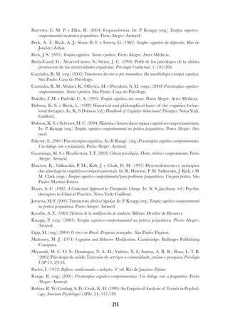213
Barretto, E. M. P. e Elkis, H. (2004) Esquizofrenia. In: P. Knapp (org.) Terapia cognitivo-
comportamental na prática psiquiátrica. Porto Alegre: Artmed.
Beck, A. T.; Rush, A. J.; Shaw, B. F. e Emery, G. (1982) Terapia cognitiva da depressão. Rio de
Janeiro: Zahar.
Beck, J. S. (1997) Terapia cognitiva. Teoria e prática. Porto Alegre: Artes Médicas.
Buela-Casal, G.; Álvares-Castro, S.; Sierra, J. C. (1993) Perfil de los psicólogos de la ultima
promocion de las universidades españolas. Psicología Conductual, 1, 181-206.
Caminha, R. M. (org.) (2005) Transtornos do estresse pós-traumático. Da neurobiologia à terapia cognitiva.
São Paulo: Casa do Psicólogo.
Caminha, R. M.; Wainer, R.; Oliveira, M. e Piccoloto, N. M. (orgs.) (2003) Psicoterapias cognitivo-
comportamentais. Teoria e prática. São Paulo: Casa do Psicólogo.
Dattilio, F. M. e Padeski, C. A. (1995) Terapia cognitiva com casais. Porto Alegre: Artes Médicas.
Dobson, K. S. e Block, L. (1988) Historical and philosophical bases of the cognitive-behav-
ioral therapies. In: K. S.Dobson (ed.) Handbook of Cognitive-behavioural Therapies. Nova York:
Guilford.
Dobson, K. S. e Scherrer, M. C. (2004) História e futuro das terapias cognitivo-comportamentais.
In: P. Knapp (org.) Terapia cognitivo-comportamental na prática psiquiátrica. Porto Alegre: Art-
med.
Falcone, E. (2001) Psicoterapia cognitiva. In: B. Range. (org.) Psicoterapias cognitivo-comportamentais.
Um diálogo com a psiquiatria. Porto Alegre: Artmed.
Gazzaniga, M. S. e Heatherton, T. F. (2005) Ciência psicológica. Mente, cérebro e comportamento. Porto
Alegre: Artmed.
Hawton, K.; Salkovskis, P. M.; Kirk, J. e Clark, D. M. (1997) Desenvolvimento e princípios
das abordagens cognitivo-comportamentais. In: K. Hawton, P. M. Salkovskis, J. Kirk, e D.
M. Clark (orgs.) Terapia cognitivo-comportamental para problemas psiquiátricos. Um guia prático. São
Paulo: Martins Fontes.
Hayes, S. C. (1987) A Contextual Approach to Therapeutic Change. In: N. S. Jacobson (ed.) Psycho-
therapists in Clinical Practice. Nova York: Guilford.
Juruena, M. F. (2005) Transtorno afetivo bipolar. In: P. Knapp (org.) Terapia cognitivo-comportamental
na prática psiquiátrica. Porto Alegre: Artmed.
Kazdin, A. E. (1983) Historia de la modificación de conducta. Bilbao: Desclée de Brouwer.
Knapp, P. (org.) (2004) Terapia cognitivo-comportamental na prática psiquiátrica. Porto Alegre:
Artmed.
Lipp, M. (org.) (2004) O stress no Brasil. Pesquisas avançadas. São Paulo: Papirus.
Mahoney, M. J. (1974) Cognition and Behavior Modification. Cambridge: Ballinger Publishing
Company.
Miyazaki, M. C. O. S.; Domingos, N. A. M.; Valério, N. I.; Santos, A. R. R.; Rosa, L. T. B.
(2002) Psicologia da saúde: Extensão de serviços à comunidade, ensino e pesquisa. Psicologia
USP 13, 29-53.
Pavlov, I. (1972) Reflexos condicionados e inibições. 5ª ed. Rio de Janeiro: Zahar.
Range, B. (org.) (2001) Psicoterapias cognitivo-comportamentais. Um diálogo com a psiquiatria. Porto
Alegre: Artmed.
Robins, R. W.; Gosling, S. D.; Craik, K. H. (1999) An Empirical Analysis of Trends in Psychol-
ogy. American Psychologist (APA), 54, 117-128.
 