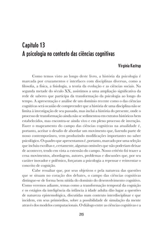 215
215
Capítulo 13
A psicologia no contexto das ciências cognitivas
Virgínia Kastrup
Como temos visto ao longo deste livro, a história da psicologia é
marcada por cruzamentos e interfaces com disciplinas diversas, como a
filosofia, a física, a fisiologia, a teoria da evolução e as ciências sociais. Na
segunda metade do século XX, assistimos a uma ampliação significativa da
rede de saberes que participa da transformação da psicologia ao longo do
tempo. A apresentação e análise de um domínio recente como o das ciências
cognitivas será ocasião de compreender que a história de uma disciplina não se
limita à investigação de seu passado, mas inclui a história do presente, onde o
processo de transformação ainda não se sedimentou em extratos históricos bem
estabelecidos, mas encontra-se ainda vivo e em pleno processo de invenção.
Fazer o mapeamento do campo das ciências cognitivas na atualidade é,
portanto, aceitar o desafio de abordar um movimento que, fazendo parte de
nosso contemporâneo, vem produzindo modificações importantes no saber
psicológico. O quadro que apresentamos é, portanto, marcado por uma seleção
que incluiu escolhas e, certamente, algumas omissões que não poderiam deixar
de acontecer, tendo em vista a extensão do campo. Nosso critério foi trazer a
cena movimentos, abordagens, autores, problemas e discussões que, por seu
caráter inovador e polêmico, forçaram a psicologia a repensar e reinventar o
conceito de cognição.
Cabe ressaltar que, por seus objetivos e pela natureza das questões
que se situam no coração dos debates, o campo das ciências cognitivas
distingue-se de forma bem nítida do domínio do desenvolvimento cognitivo.
Como veremos adiante, temas como a transformação temporal da cognição
e os estágios da inteligência da infância à idade adulta dão lugar a questões
de natureza epistemológica, discutidas num contexto interdisciplinar e que
incidem, em seus primórdios, sobre a possibilidade de simulação da mente
através dos modelos computacionais. O diálogo entre as ciências cognitivas e a
 