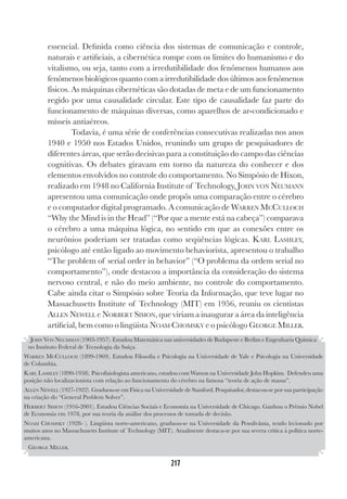 217
217
essencial. Definida como ciência dos sistemas de comunicação e controle,
naturais e artificiais, a cibernética rompe com os limites do humanismo e do
vitalismo, ou seja, tanto com a irredutibilidade dos fenômenos humanos aos
fenômenos biológicos quanto com a irredutibilidade dos últimos aos fenômenos
físicos. As máquinas cibernéticas são dotadas de meta e de um funcionamento
regido por uma causalidade circular. Este tipo de causalidade faz parte do
funcionamento de máquinas diversas, como aparelhos de ar-condicionado e
mísseis antiaéreos.
Todavia, é uma série de conferências consecutivas realizadas nos anos
1940 e 1950 nos Estados Unidos, reunindo um grupo de pesquisadores de
diferentes áreas, que serão decisivas para a constituição do campo das ciências
cognitivas. Os debates giravam em torno da natureza do conhecer e dos
elementos envolvidos no controle do comportamento. No Simpósio de Hixon,
realizado em 1948 no California Institute of Technology, JOHN VON NEUMANN
apresentou uma comunicação onde propôs uma comparação entre o cérebro
e o computador digital programado. A comunicação de WARREN MCCULLOCH
“Why the Mind is in the Head” (“Por que a mente está na cabeça”) comparava
o cérebro a uma máquina lógica, no sentido em que as conexões entre os
neurônios poderiam ser tratadas como seqüências lógicas. KARL LASHLEY,
psicólogo até então ligado ao movimento behaviorista, apresentou o trabalho
“The problem of serial order in behavior” (“O problema da ordem serial no
comportamento”), onde destacou a importância da consideração do sistema
nervoso central, e não do meio ambiente, no controle do comportamento.
Cabe ainda citar o Simpósio sobre Teoria da Informação, que teve lugar no
Massachusetts Institute of Technology (MIT) em 1956, reuniu os cientistas
ALLEN NEWELL e NORBERT SIMON, que viriam a inaugurar a área da inteligência
artificial, bem como o lingüista NOAM CHOMSKY e o psicólogo GEORGE MILLER.
JOHN VON NEUMMAN (1903-1957). Estudou Matemática nas universidades de Budapeste e Berlim e Engenharia Química
no Instituto Federal de Tecnologia da Suíça.
WARREN MCCULLOCH (1899-1969). Estudou Filosofia e Psicologia na Universidade de Yale e Psicologia na Universidade
de Columbia.
KARL LASHLEY (1890-1958). Psicofisiologista americano, estudou com Watson na Universidade John Hopkins. Defendeu uma
posição não localizacionista com relação ao funcionamento do cérebro na famosa “teoria de ação de massa”.
ALLEN NEWELL (1927-1922). Graduou-se em Física na Universidade de Stanford. Pesquisador, destacou-se por sua participação
na criação do “General Problem Solver”.
HERBERT SIMON (1916-2001). Estudou Ciências Sociais e Economia na Universidade de Chicago. Ganhou o Prêmio Nobel
de Economia em 1978, por sua teoria da análise dos processos de tomada de decisão.
NOAM CHOMSKY (1928- ). Lingüista norte-americano, graduou-se na Universidade da Pensilvânia, tendo lecionado por
muitos anos no Massachusetts Institute of Technology (MIT). Atualmente destaca-se por sua severa crítica à política norte-
americana.
GEORGE MILLER.
 