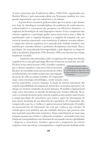 218
218
A série consecutiva das Conferências Macy (1946-1953), organizadas por
Norbert Wiener e pelo matemático John von Neumann, também teve uma
grande importância e por isso voltaremos a ela adiante.
A partir desses encontros, podemos dizer que teve início o que chama-
mos hoje de abordagem transdisciplinar do problema do conhecimento,
evidenciando-se o cruzamento das pesquisas em diferentes domínios e a
exigência da formulação de uma linguagem comum. Com o surgimento das
ciências cognitivas, a psicologia ganha novos intercessores, mas a idéia da
aproximação entre a cognição humana e a cognição da máquina não será
aceita de maneira consensual e sem resistências. Conforme veremos adiante,
o campo das ciências cognitivas será marcado pela unidade temática, mas
também por acirrados debates e profundas divergências conceituais. Para a
psicologia, tão marcada pela heterogeneidade e pela dispersão ao longo de
toda a sua história (Figueiredo, 1991; Ferreira, 1999), esse não será um cenário
totalmente estranho.
A primeira obra sistemática sobre o surgimento do campo das ciências
cognitivas foi escrita pelo psicólogo HOWARD GARDNER, no final dos anos 80.
No livro A nova ciência da mente (1995), Gardner considera
que a ciência cognitiva é uma nova ciência da mente.
Ela deve ser entendida como um movimento de crítica
ao behaviorismo, no sentido em que traz a investigação
da mente de volta ao campo científico. O computador
surge como estratégia metodológica, sendo tomado como
sistema equivalente à mente humana. A noção de sistema equivalente diz
respeito à possibilidade da máquina de desenvolver as mesmas operações e de
chegar aos mesmos resultados da mente humana. O modelo computacional
surge como alternativa ao método da introspecção, outrora utilizado. Nesse
caso, a retomada da mente pelas ciências cognitivas não consiste num retorno
à antiga psicologia da consciência, pois trata-se agora da investigação de
uma mente destituída de sua dimensão de experiência. O computador não
compreende o que faz, e conhecer é apenas processar informação. O modelo
do processamento de informação faz com que conhecer seja calcular. O
cálculo opera com símbolos, que são entidades discretas, que possuem uma
base material e uma dimensão semântica. A base material pode ser tanto uma
máquina quanto um cérebro e a dimensão semântica – postulada como uma
relação de correspondência com elementos de um mundo externo e predefinido
– dispensa a consciência. Gardner apresenta o surgimento da ciência
cognitiva como um esforço contemporâneo e empiricamente fundamentado
HOWARD GARDNER (1943-
). Psicólogo americano, graduou-
se em Psicologia em Harvard, onde
leciona atualmente no Departamento
de Psicologia.
 