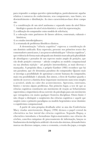219
219
para responder a antigas questões epistemológicas, particularmente aquelas
relativas à natureza do conhecimento, seus componentes, suas fontes, seu
desenvolvimento e distribuição. As cinco características-chave deste campo
são:
1) a consideração de um nível autônomo e separado tanto do nível físico-
fisiológico quanto do nível sócio-histórico: o nível da representação;
2) a utilização do computador como modelo de referência;
3) a colocação entre parênteses de fatores afetivos, contextuais, culturais e
históricos;
4) os estudos interdisciplinares;
5) a retomada de problemas filosóficos clássicos.
A denominação “ciência cognitiva” expressa a consideração de
um domínio unificado. Esta expressão, presente nos primeiros textos dos
comentadores americanos, é aos poucos substituída por “ciências cognitivas”,
que evidencia de forma mais adequada um domínio marcado pela pluralidade
de abordagens e portador de um espectro muito amplo de posições, que
vão desde posições extremas – adesão completa ao modelo computacional
ou sua absoluta rejeição – até posições intermediárias, as mais diversas e
nuançadas. A propósito disso, o próprio Gardner (1985) reconhece que há
um paradoxo, que ele denomina paradoxo do computador. Quanto mais
se investiga a possibilidade de aproximar a mente humana do computador,
mais esta possibilidade é afastada. Em síntese, o livro de Gardner guarda o
mérito de escrever a história desse importante movimento num texto simples
a acessível, ainda no calor dos acontecimentos. Apresenta, entretanto,
limites e mesmo alguns problemas. Em primeiro lugar, a tese de que as
ciências cognitivas constituem um movimento de reação ao behaviorismo
superestima a importância dessa corrente da psicologia para um movimento
que extrapolava em muito qualquer fronteira disciplinar. Outro limite é
não chegar a distinguir o surgimento das ciências cognitivas e aquele que
surgirá como o primeiro paradigma ou modelo hegemônico nesse domínio:
o cognitivismo computacional.
A partir de uma pesquisa detalhada sobre as atas das Conferências
Macy citadas anteriormente, Dupuy (1996) destaca o papel central da
cibernética na fase inicial das ciências cognitivas. Segundo Dupuy, a
cibernética introduziu o formalismo lógico-matemático nas ciências do
cérebro, concebeu máquinas de processamento de informação, lançou os
fundamentos da inteligência artificial e da teoria dos sistemas, deixando fortes
marcas em diversos campos, como a economia, a teoria dos jogos, a terapia
 