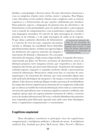 222
familiar, a antropologia e diversos outros. Os anos cibernéticos trouxeram a
cena as complexas relações entre cérebro, mente e máquina. Para Dupuy,
a fase cibernética revela também relações mais complexas entre as ciências
cognitivas e o behaviorismo do que aquelas sublinhadas por Gardner.
Num primeiro aspecto, a linguagem da primeira fase da cibernética e do
behaviorismo revela proximidades, pois em ambos prevalece a preocupação
com o controle do comportamento e com as performances cognitivas, evitando
uma linguagem mentalista. O conceito de input (mensagem de entrada) é
próximo ao de estímulo, e o de output (mensagem de saída) ao de resposta.
O que afasta a primeira cibernética do behaviorismo
é o conceito de FEED-BACK que, enquanto mecanismo
circular, se distingue da causalidade linear defendida
pelo behaviorismo clássico. A ênfase nos aspectos lógicos
em detrimento dos aspectos materiais da máquina é
outro ponto de distinção e afastamento. Na concepção
cibernética de máquina, a lógica toma o lugar da física. A segunda cibernética,
representada por John von Foerster, acentuará tal afastamento, através da
distinção proposta entre máquinas triviais, que respondem a um sinal, e
máquinas não triviais, que processam informação. As primeiras são máquinas
estímulo-resposta, enquanto as segundas envolvem cálculo e processamento
central de informação. Destacam-se ainda nessa fase os conceitos de auto-
organização e de autonomia dos sistemas, que serão retomados alguns anos
mais tarde pela abordagem da autopoiese e da enação, a serem tratadas mais
adiante. Cabe destacar ainda que Dupuy ressalta a presença de um hibridismo
do campo das ciências cognitivas já no momento de seu surgimento, indicando
que as críticas ao modelo da teoria da informação, bem como as controvérsias
em torno da equivalência entre os sistemas cognitivos naturais e artificiais, não
surgiram apenas após um suposto primeiro momento de euforia e consenso
acerca do modelo informacional. De resto, o referido hibridismo dos primeiros
anos responderá pela bifurcação operada mais tarde entre duas abordagens
rivais: o cognitivismo computacional e o conexionismo.
O cognitivismo computacional
Duas disciplinas constituem os principais eixos do cognitivismo
computacional: a inteligência artificial e a filosofia da mente. A inteligência
artificial (IA), fundada por JOHN MCCARTHY, Allen Newell e Herbert
O conceito de FEED-BACK dá
conta de um mecanismo de
retroalimentação, que responde pela
regulação entre a meta e a ação
efetiva do sistema, dispensando a
consideração da intervenção da
consciência humana.
 