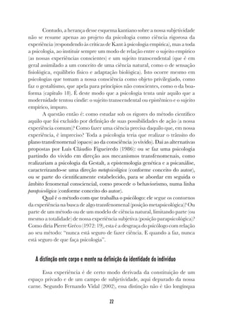 22
Contudo, a herança desse esquema kantiano sobre a nossa subjetividade
não se resume apenas ao projeto da psicologia como ciência rigorosa da
experiência (respondendo às críticas de Kant à psicologia empírica), mas a toda
a psicologia, ao instituir sempre um modo de relação entre o sujeito empírico
(as nossas experiências conscientes) e um sujeito transcendental (que é em
geral assimilado a um conceito de uma ciência natural, como o de sensação
fisiológica, equilíbrio físico e adaptação biológica). Isto ocorre mesmo em
psicologias que tomam a nossa consciência como objeto privilegiado, como
faz o gestaltismo, que apela para princípios não conscientes, como o da boa-
forma (capítulo 18). É deste modo que a psicologia tenta unir aquilo que a
modernidade tentou cindir: o sujeito transcendental ou epistêmico e o sujeito
empírico, impuro.
A questão então é: como estudar sob os rigores do método científico
aquilo que foi excluído por definição de suas possibilidades de ação (a nossa
experiência comum)? Como fazer uma ciência precisa daquilo que, em nossa
experiência, é impreciso? Toda a psicologia teria que realizar o trânsito do
plano transfenomenal (opaco) ao da consciência (o vivido). Daí as alternativas
propostas por Luís Cláudio Figueiredo (1986): ou se faz uma psicologia
partindo do vivido em direção aos mecanismos transfenomenais, como
realizariam a psicologia da Gestalt, a epistemologia genética e a psicanálise,
caracterizando-se uma direção metapsicológica (conforme conceito do autor),
ou se parte do cientificamente estabelecido, para se abordar em seguida o
âmbito fenomenal consciencial, como procede o behaviorismo, numa linha
parapsicológica (conforme conceito do autor).
Qual é o método com que trabalha o psicólogo: ele segue os contornos
da experiência na busca de algo transfenomenal (posição metapsicológica)? Ou
parte de um método ou de um modelo de ciência natural, limitando parte (ou
mesmo a totalidade) de nossa experiência subjetiva (posição parapsicológica)?
Como diria Pierre Gréco (1972: 19), esta é a desgraça do psicólogo com relação
ao seu método: “nunca está seguro de fazer ciência. E quando a faz, nunca
está seguro de que faça psicologia”.
A distinção ente corpo e mente na definição da identidade do indivíduo
Essa experiência é de certo modo derivada da constituição de um
espaço privado e de um campo de subjetividade, aqui depurado da nossa
carne. Segundo Fernando Vidal (2002), essa distinção não é tão longínqua
 