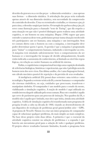 222
222
desenho da gravura ou a cor das peças – a dimensão semântica –, mas apenas
suas formas – a dimensão sintática. A articulação das peças seria realizada
apenas através de sua dimensão sintática, sem necessidade da compreensão
do conteúdo do desenho. Uma vez terminado o trabalho, se virarmos o puzzle
para cima, o desenho surgirá por inteiro. O exemplo do quebra-cabeça (puzzle)
serve como ilustração para o chamado “teste de Turing”, que diz respeito a
uma situação em que não é possível distinguir quem realizou uma atividade
cognitiva, se um homem ou uma máquina. Dupuy (1996) sugere que para
entender a natureza desse teste, poderíamos pensar numa situação envolvendo
três participantes: um ser humano, uma máquina e um interrogador. Sem
ter contato direto com o homem ou com a máquina, o interrogador deve
poder determinar quem é quem. A questão é que a máquina é programada
para “imitar” o comportamento humano, induzindo o interrogador ao erro.
A máquina terá simulado suficientemente bem o comportamento do ser
humano se o interrogador for incapaz de decidir adequadamente, ficando
então indicada a autonomia do conhecimento, aí limitado ao nível das regras
lógicas, em relação ao caráter humano ou artificial do sistema.
Enfim, o cognitivismo computacional investiga uma cognição destituída
de referências biológicas, históricas e experienciais, que não é privilégio nem do
homem nem dos seres vivos. Em última análise, ela é uma linguagem formal,
um cálculo mecânico passível de repetição e da previsão de seus resultados.
A inteligência artificial (IA) possui duas vertentes: uma teórica e uma
tecnológica. Segundo a vertente teórica da IA, a mente humana e o computador
são sistemas simbólicos, ou seja, entidades que processam, transferem e
manipulam símbolos. O computador é um modelo para o estudo da mente,
viabilizando a simulação cognitiva. A noção de modelo é aqui utilizada no
sentido inverso daquele utilizado pelo senso comum. Para este o modelo é aquilo
que serve de parâmetro para um processo de imitação. Nos quadros da IA, o
modelo não é aquilo que é imitado, mas sim o que imita, simula uma atividade
cognitiva. A idéia de simulação cognitiva foi transformada num programa de
pesquisa levado a cabo na década de 1960, visando ao desenvolvimento de
um dispositivo de resolução de problemas geral (general problem solver – GPS).
A proposta de Newell e Simon era criar um único programa de computador
capaz de solucionar qualquer problema, do mais simples ao mais complexo.
Na base desse projeto estão duas idéias. A primeira é que o essencial da
atividade cognitiva consiste na solução de problemas e a segunda é que
haveria um mecanismo geral para a solução de todo e qualquer problema.
O projeto obteve resultados bastante limitados, ficando o programa bem
 