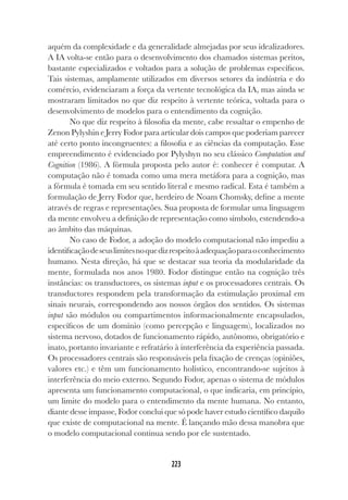 223
223
aquém da complexidade e da generalidade almejadas por seus idealizadores.
A IA volta-se então para o desenvolvimento dos chamados sistemas peritos,
bastante especializados e voltados para a solução de problemas específicos.
Tais sistemas, amplamente utilizados em diversos setores da indústria e do
comércio, evidenciaram a força da vertente tecnológica da IA, mas ainda se
mostraram limitados no que diz respeito à vertente teórica, voltada para o
desenvolvimento de modelos para o entendimento da cognição.
No que diz respeito à filosofia da mente, cabe ressaltar o empenho de
Zenon Pylyshin e Jerry Fodor para articular dois campos que poderiam parecer
até certo ponto incongruentes: a filosofia e as ciências da computação. Esse
empreendimento é evidenciado por Pylyshyn no seu clássico Computation and
Cognition (1986). A fórmula proposta pelo autor é: conhecer é computar. A
computação não é tomada como uma mera metáfora para a cognição, mas
a fórmula é tomada em seu sentido literal e mesmo radical. Esta é também a
formulação de Jerry Fodor que, herdeiro de Noam Chomsky, define a mente
através de regras e representações. Sua proposta de formular uma linguagem
da mente envolveu a definição de representação como símbolo, estendendo-a
ao âmbito das máquinas.
No caso de Fodor, a adoção do modelo computacional não impediu a
identificaçãodeseuslimitesnoquedizrespeitoàadequaçãoparaoconhecimento
humano. Nesta direção, há que se destacar sua teoria da modularidade da
mente, formulada nos anos 1980. Fodor distingue então na cognição três
instâncias: os transductores, os sistemas input e os processadores centrais. Os
transductores respondem pela transformação da estimulação proximal em
sinais neurais, correspondendo aos nossos órgãos dos sentidos. Os sistemas
input são módulos ou compartimentos informacionalmente encapsulados,
específicos de um domínio (como percepção e linguagem), localizados no
sistema nervoso, dotados de funcionamento rápido, autônomo, obrigatório e
inato, portanto invariante e refratário à interferência da experiência passada.
Os processadores centrais são responsáveis pela fixação de crenças (opiniões,
valores etc.) e têm um funcionamento holístico, encontrando-se sujeitos à
interferência do meio externo. Segundo Fodor, apenas o sistema de módulos
apresenta um funcionamento computacional, o que indicaria, em princípio,
um limite do modelo para o entendimento da mente humana. No entanto,
diante desse impasse, Fodor conclui que só pode haver estudo científico daquilo
que existe de computacional na mente. É lançando mão dessa manobra que
o modelo computacional continua sendo por ele sustentado.
 