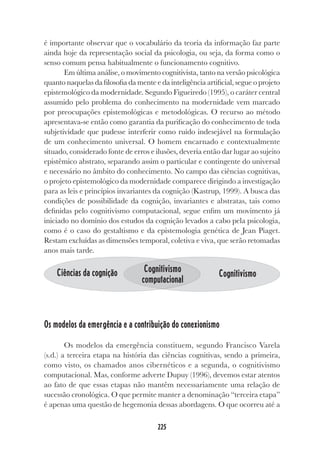 225
225
é importante observar que o vocabulário da teoria da informação faz parte
ainda hoje da representação social da psicologia, ou seja, da forma como o
senso comum pensa habitualmente o funcionamento cognitivo.
Em última análise, o movimento cognitivista, tanto na versão psicológica
quanto naquelas da filosofia da mente e da inteligência artificial, segue o projeto
epistemológico da modernidade. Segundo Figueiredo (1995), o caráter central
assumido pelo problema do conhecimento na modernidade vem marcado
por preocupações epistemológicas e metodológicas. O recurso ao método
apresentava-se então como garantia da purificação do conhecimento de toda
subjetividade que pudesse interferir como ruído indesejável na formulação
de um conhecimento universal. O homem encarnado e contextualmente
situado, considerado fonte de erros e ilusões, deveria então dar lugar ao sujeito
epistêmico abstrato, separando assim o particular e contingente do universal
e necessário no âmbito do conhecimento. No campo das ciências cognitivas,
o projeto epistemológico da modernidade comparece dirigindo a investigação
para as leis e princípios invariantes da cognição (Kastrup, 1999). A busca das
condições de possibilidade da cognição, invariantes e abstratas, tais como
definidas pelo cognitivismo computacional, segue enfim um movimento já
iniciado no domínio dos estudos da cognição levados a cabo pela psicologia,
como é o caso do gestaltismo e da epistemologia genética de Jean Piaget.
Restam excluídas as dimensões temporal, coletiva e viva, que serão retomadas
anos mais tarde.
Os modelos da emergência e a contribuição do conexionismo
Os modelos da emergência constituem, segundo Francisco Varela
(s.d.) a terceira etapa na história das ciências cognitivas, sendo a primeira,
como visto, os chamados anos cibernéticos e a segunda, o cognitivismo
computacional. Mas, conforme adverte Dupuy (1996), devemos estar atentos
ao fato de que essas etapas não mantêm necessariamente uma relação de
sucessão cronológica. O que permite manter a denominação “terceira etapa”
é apenas uma questão de hegemonia dessas abordagens. O que ocorreu até a
Ciências da cognição Cognitivismo
computacional
Cognitivismo
 