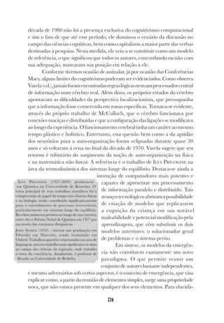 226
226
década de 1980 não foi a presença exclusiva do cognitivismo computacional
e sim o fato de que até esse período, ele dominou o cenário da discussão no
campo das ciências cognitivas, bem como capitalizou a maior parte das verbas
destinadas à pesquisa. Nesta medida, ele veio a se constituir como um modelo
de referência, o que significou que todos os autores, concordando ou não com
sua adequação, marcaram sua posição em relação a ele.
Conforme tivemos ocasião de assinalar, já por ocasião das Conferências
Macy, alguns limites do cognitivismo puderam ser evidenciados. Como observa
Varela(s.d.),jamaisforamencontradasregraslógicasnemumprocessadorcentral
de informação num cérebro real. Além disso, os próprios estudos do cérebro
apontavam as dificuldades da perspectiva localizacionista, que pressupunha
que a informação fosse conservada em zonas específicas. Tornava-se evidente,
através do próprio trabalho de McCulloch, que o cérebro funcionava por
conexões maciças e distribuídas e que a configuração das ligações se modificava
ao longo da experiência. O funcionamento cerebral tinha um caráter ao mesmo
tempo plástico e holístico. Entretanto, esta questão bem como a da aptidão
dos neurônios para a auto-organização foram eclipsadas durante quase 30
anos e só voltaram à cena no final da década de 1970. Varela sugere que seu
retorno é tributário do surgimento da noção de auto-organização na física
e na matemática não linear. A referência é o trabalho de ILYA PRIGOGINE na
área da termodinâmica dos sistemas longe do equilíbrio. Destaca-se ainda a
invenção de computadores mais potentes e
capazes de apresentar um processamento
de informação paralelo e distribuído. Tais
avançostecnológicosabriramapossibilidade
de criação de modelos que replicassem
a cognição da criança em sua notável
maleabilidade e potencial modificação pela
aprendizagem, que vêm substituir os dois
modelos anteriores: o solucionador geral
de problemas e o sistema perito.
Em síntese, os modelos da emergên-
cia não constituem exatamente um novo
paradigma. O que permite reunir um
conjunto de autores bastante independentes,
e mesmo adversários sob certos aspectos, é o conceito de emergência, que visa
explicar como, a partir da reunião de elementos simples, surge uma propriedade
nova, que não estava presente em qualquer dos seus elementos. Para elucidá-
ILYA PRIGOGINE (1927-2003) graduou-se
em Química na Universidade de Bruxelas. O
tema principal de seus trabalhos científicos foi a
compreensão do papel do tempo nas ciências físicas
e na biologia, tendo contribuído significativamente
para o entendimento de processos irreversíveis,
particularmente em sistemas longe do equilíbrio.
Recebeu inúmeros prêmios ao longo de sua carreira,
entre eles o Prêmio Nobel de Química em 1977 por
sua teoria das estruturas dissipativas.
JOHN SEARLE (1932- ) iniciou sua graduação em
Filosofia em Wiscosin, tendo terminado em
Oxford. Trabalhou questões relacionadas aos atos de
linguagem, mas seu trabalho mais significativo se situa
no campo das ciências da coginção, onde trabalha
o tema da consciência. Atualmente, é professor de
filosofia na Universidade de Berkeley.
 