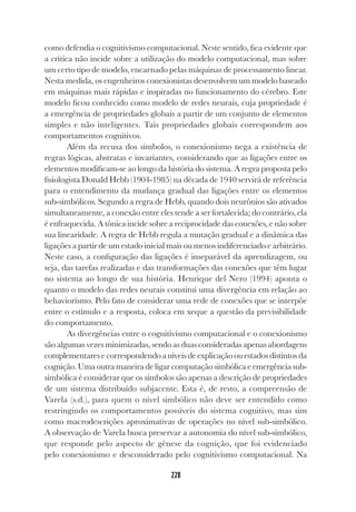228
228
como defendia o cognitivismo computacional. Neste sentido, fica evidente que
a crítica não incide sobre a utilização do modelo computacional, mas sobre
um certo tipo de modelo, encarnado pelas máquinas de processamento linear.
Nesta medida, os engenheiros conexionistas desenvolvem um modelo baseado
em máquinas mais rápidas e inspiradas no funcionamento do cérebro. Este
modelo ficou conhecido como modelo de redes neurais, cuja propriedade é
a emergência de propriedades globais a partir de um conjunto de elementos
simples e não inteligentes. Tais propriedades globais correspondem aos
comportamentos cognitivos.
Além da recusa dos símbolos, o conexionismo nega a existência de
regras lógicas, abstratas e invariantes, considerando que as ligações entre os
elementos modificam-se ao longo da história do sistema. A regra proposta pelo
fisiologista Donald Hebb (1904-1985) na década de 1940 servirá de referência
para o entendimento da mudança gradual das ligações entre os elementos
sub-simbólicos. Segundo a regra de Hebb, quando dois neurônios são ativados
simultaneamente, a conexão entre eles tende a ser fortalecida; do contrário, ela
é enfraquecida. A tônica incide sobre a reciprocidade das conexões, e não sobre
sua linearidade. A regra de Hebb regula a mutação gradual e a dinâmica das
ligações a partir de um estado inicial mais ou menos indiferenciado e arbitrário.
Neste caso, a configuração das ligações é inseparável da aprendizagem, ou
seja, das tarefas realizadas e das transformações das conexões que têm lugar
no sistema ao longo de sua história. Henrique del Nero (1994) aponta o
quanto o modelo das redes neurais constitui uma divergência em relação ao
behaviorismo. Pelo fato de considerar uma rede de conexões que se interpõe
entre o estímulo e a resposta, coloca em xeque a questão da previsibilidade
do comportamento.
As divergências entre o cognitivismo computacional e o conexionismo
são algumas vezes minimizadas, sendo as duas consideradas apenas abordagens
complementares e correspondendo a níveis de explicação ou estados distintos da
cognição. Uma outra maneira de ligar computação simbólica e emergência sub-
simbólica é considerar que os símbolos são apenas a descrição de propriedades
de um sistema distribuído subjacente. Esta é, de resto, a compreensão de
Varela (s.d.), para quem o nível simbólico não deve ser entendido como
restringindo os comportamentos possíveis do sistema cognitivo, mas sim
como macrodescrições aproximativas de operações no nível sub-simbólico.
A observação de Varela busca preservar a autonomia do nível sub-simbólico,
que responde pelo aspecto de gênese da cognição, que foi evidenciado
pelo conexionismo e desconsiderado pelo cognitivismo computacional. Na
 