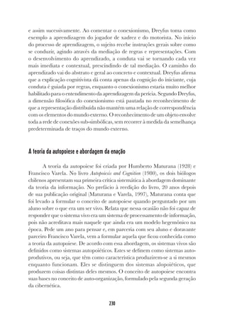230
230
e assim sucessivamente. Ao comentar o conexionismo, Dreyfus toma como
exemplo a aprendizagem do jogador de xadrez e do motorista. No início
do processo de aprendizagem, o sujeito recebe instruções gerais sobre como
se conduzir, agindo através da mediação de regras e representações. Com
o desenvolvimento do aprendizado, a conduta vai se tornando cada vez
mais imediata e contextual, prescindindo de tal mediação. O caminho do
aprendizado vai do abstrato e geral ao concreto e contextual. Dreyfus afirma
que a explicação cognitivista dá conta apenas da cognição do iniciante, cuja
conduta é guiada por regras, enquanto o conexionismo estaria muito melhor
habilitado para o entendimento da aprendizagem da perícia. Segundo Dreyfus,
a dimensão filosófica do conexionismo está pautada no reconhecimento de
que a representação distribuída não mantém uma relação de correspondência
com os elementos do mundo externo. O reconhecimento de um objeto envolve
toda a rede de conexões sub-simbólicas, sem recorrer à medida da semelhança
predeterminada de traços do mundo externo.
A teoria da autopoiese e abordagem da enação
A teoria da autopoiese foi criada por Humberto Maturana (1928) e
Francisco Varela. No livro Autopoiesis and Cognition (1980), os dois biólogos
chilenos apresentam sua primeira crítica sistemática à abordagem dominante
da teoria da informação. No prefácio à reedição do livro, 20 anos depois
de sua publicação original (Maturana e Varela, 1997), Maturana conta que
foi levado a formular o conceito de autopoiese quando perguntado por um
aluno sobre o que era um ser vivo. Relata que nessa ocasião não foi capaz de
responder que o sistema vivo era um sistema de processamento de informação,
pois não acreditava mais naquele que ainda era um modelo hegemônico na
época. Pede um ano para pensar e, em parceria com seu aluno e doravante
parceiro Francisco Varela, vem a formular aquela que ficou conhecida como
a teoria da autopoiese. De acordo com essa abordagem, os sistemas vivos são
definidos como sistemas autopoiéticos. Estes se definem como sistemas auto-
produtivos, ou seja, que têm como característica produzirem-se a si mesmos
enquanto funcionam. Eles se distinguem dos sistemas alopoiéticos, que
produzem coisas distintas deles mesmos. O conceito de autopoiese encontra
suas bases no conceito de auto-organização, formulado pela segunda geração
da cibernética.
 