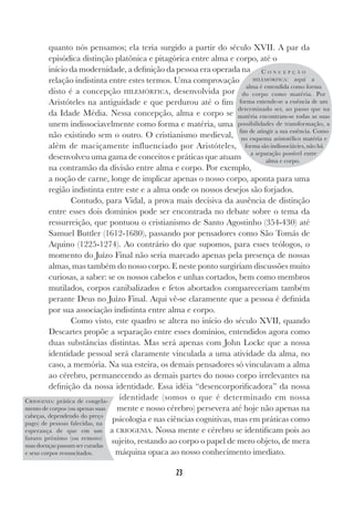 23
quanto nós pensamos; ela teria surgido a partir do século XVII. A par da
episódica distinção platônica e pitagórica entre alma e corpo, até o
início da modernidade, a definição da pessoa era operada na
relação indistinta entre estes termos. Uma comprovação
disto é a concepção HILEMÓRFICA, desenvolvida por
Aristóteles na antiguidade e que perdurou até o fim
da Idade Média. Nessa concepção, alma e corpo se
unem indissociavelmente como forma e matéria, uma
não existindo sem o outro. O cristianismo medieval,
além de maciçamente influenciado por Aristóteles,
desenvolveu uma gama de conceitos e práticas que atuam
na contramão da divisão entre alma e corpo. Por exemplo,
a noção de carne, longe de implicar apenas o nosso corpo, aponta para uma
região indistinta entre este e a alma onde os nossos desejos são forjados.
Contudo, para Vidal, a prova mais decisiva da ausência de distinção
entre esses dois domínios pode ser encontrada no debate sobre o tema da
ressurreição, que pontuou o cristianismo de Santo Agostinho (354-430) até
Samuel Buttler (1612-1680), passando por pensadores como São Tomás de
Aquino (1225-1274). Ao contrário do que supomos, para esses teólogos, o
momento do Juízo Final não seria marcado apenas pela presença de nossas
almas, mas também do nosso corpo. E neste ponto surgiriam discussões muito
curiosas, a saber: se os nossos cabelos e unhas cortados, bem como membros
mutilados, corpos canibalizados e fetos abortados compareceriam também
perante Deus no Juízo Final. Aqui vê-se claramente que a pessoa é definida
por sua associação indistinta entre alma e corpo.
Como visto, este quadro se altera no início do século XVII, quando
Descartes propõe a separação entre esses domínios, entendidos agora como
duas substâncias distintas. Mas será apenas com John Locke que a nossa
identidade pessoal será claramente vinculada a uma atividade da alma, no
caso, a memória. Na sua esteira, os demais pensadores só vinculavam a alma
ao cérebro, permanecendo as demais partes do nosso corpo irrelevantes na
definição da nossa identidade. Essa idéia “desencorporificadora” da nossa
identidade (somos o que é determinado em nossa
mente e nosso cérebro) persevera até hoje não apenas na
psicologia e nas ciências cognitivas, mas em práticas como
a CRIOGENIA. Nossa mente e cérebro se identificam pois ao
sujeito, restando ao corpo o papel de mero objeto, de mera
máquina opaca ao nosso conhecimento imediato.
C O N C E P Ç Ã O
HILEMÓRFICA: aqui a
alma é entendida como forma
do corpo como matéria. Por
forma entende-se a essência de um
determinado ser, ao passo que na
matéria encontram-se todas as suas
possibilidades de transformação, a
fim de atingir a sua essência. Como
no esquema aristotélico matéria e
forma são indissociávies, não há
a separação possível entre
alma e corpo.
CRIOGENIA: prática de congela-
mento de corpos (ou apenas suas
cabeças, dependendo do preço
pago) de pessoas falecidas, na
esperança de que em um
futuro próximo (ou remoto)
suas doenças passam ser curadas
e seus corpos ressuscitados.
 
