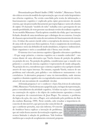 231
231
Denominados por Daniel Andler (1988) “rebeldes”, Maturana e Varela
são críticos severos do modelo da representação, que era até então hegemônico
nas ciências cognitivas. Na versão concebida pela teoria da informação, o
funcionamento cognitivo é explicado pelos inputs provenientes do mundo
externo, que são processados linearmente por regras lógicas e saem sob a forma
de outputs. O chamado “modelo do tubo” trabalha com o pressuposto de um
mundo predefinido, de resto presente nas demais versões do realismo cognitivo.
A esse modelo Maturana e Varela opõem o modelo da célula, que é um sistema
fechado, dotado de uma membrana que o distingue do seu entorno. A noção
de clausura operacional dá conta do mecanismo de funcionamento do sistema
vivo. A ênfase dos autores incide sobre a emergência do sistema vivo a partir
de uma rede de processos físico-químicos. Com o surgimento da membrana,
organismo e meio são definidos de modo simultâneo, recíproco e indissociável.
Entre organismo e meio a causalidade não é linear, mas circular.
O sistema vivo é um sistema cognitivo. Quando colocamos o problema
– O que surge primeiro, o sistema cognitivo ou o mundo conhecido? – nos
vemos diante de uma alternativa que Varela chama de posição da galinha
ou posição do ovo. Na posição da galinha, consideramos que o mundo vem
primeiro e a tarefa do sistema cognitivo é representá-lo de modo adequado.
Na posição do ovo, entendemos que o sistema cognitivo cria o próprio mundo
através de suas regras internas. No entanto, segundo Varela, trata-se de um
problema mal colocado, pois galinha e ovo definem-se mutuamente e são
correlativos. A alternativa proposta é uma via intermediária, onde sistema
cognitivo e domínio cognitivo são co-engendrados num movimento de vaivém,
através de um mecanismo de causalidade circular.
A fórmula proposta é: ser = conhecer = fazer. Em A árvore do conhecimento
(1986),MaturanaeVareladestacamopapeldaação,emlugardarepresentação,
para o entendimento da atividade cognitiva. A ênfase na ação e em seu papel
na construção do sujeito e do objeto do conhecimento aproxima a teoria
da autopoiese do construtivismo de Jean Piaget. No entanto, o problema
da lógica da ação, tão caro a Piaget, será substituído pelo problema do fluir
da conduta (Kastrup, 1999). Neste sentido, cabe ressaltar a importância do
conceito de BREAKDOWN, que procura dar conta do fato de
que o ambiente perturba, mas não informa. O conceito
de breakdown busca explicar a invenção de problemas,
que até então ficara ausente da teorização cognitiva, que
restava limitada à solução de problemas. Vale lembrar
também que a noção de acoplamento estrutural, proposta
O BREAKDOWN é uma quebra
de continuidade, uma rachadura
no fluxo habitual da ação, e
não é considerado apenas uma
exceção, mas parte essencial do
funcionamento cognitivo.
 