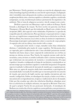 232
232
por Maturana e Varela, promove em relação ao conceito de adaptação uma
crítica homóloga àquela já referida ao conceito de representação. A adaptação
não é entendida como adequação da conduta a um mundo preexistente, mas
acoplamento direto entre o sistema cognitivo e o domínio cognitivo, envolvendo
composição, ou seja, transformação mútua e permanente do organismo e do
ambiente. Não se trata de adaptar-se ao meio e sim de compor com o meio.
Desfeita a parceria com Maturana e após se radicar na França, Varela
formula a abordagem da enação. No livro escrito em parceria com Evan
Thompson e Eleanor Rosch que foi traduzido no Brasil com o título A mente
incorporada (2003), dois aspectos serão enfatizados. O primeiro é a questão da
corporificação do conhecimento. Para questionar a separação mente e corpo,
tão cara ao cognitivismo computacional, Varela busca referências na obra de
Merleau-Ponty. Seu interesse recai sobre as obras A estrutura do comportamento e
Fenomenologia da percepção e principalmente sobre o conceito de corpo próprio.
A cognição não está na cabeça, mas envolve todo o corpo.
A separação entre mente e corpo, tomados como duas substâncias
distintas, é substituída pela noção de corpo cognitivo. Tal dicotomia deve
ser superada, pois o conhecimento não é uma atividade puramente mental.
Também não basta situar a base corporal do conhecimento no cérebro ou
mesmo no sistema nervoso. Para Varela, há cognição mesmo onde não há
neurônios, como atestam os estudos realizados sobre o sistema imunológico,
que evidenciam um mecanismo de memória e reconhecimento. O corpo
cognitivo é situado e configurado ao longo de sua história, constituindo-se ao
mesmo tempo que seu domínio cognitivo e sendo dele inseparável. O segundo
aspecto ressaltado é a dimensão de invenção de mundo que a cognição possui.
Mais uma vez, agora de maneira ainda mais contundente, o pressuposto de
um mundo dado é recusado. É esta idéia que se encontra presente no conceito
de enação, que provém do inglês enaction, que significa interpretar, pôr um
mundo, configurá-lo. Enfim, na abordagem da enação a ênfase recai sobre o
mecanismo de co-engendramento, recíproco e indissociável, do si e do mundo.
Cabe por fim ressaltar que além das referências filosóficas, abundam nesse
livro as referências às tradições orientais, em especial ao BUDISMO TIBETANO,
do qual o próprio Varela foi um praticante declarado. A introdução do
Budismo no cenário das ciências cognitivas causou polêmica, mas permaneceu
O BUDISMO TIBETANO, ou Budismo Vajrayana, é o resultado do sincretismo da corrente tântrica do Budismo Mahayana
com a religião local tibetana Bon. Esse sincretismo originou a instituição do Lamaísmo, exclusiva desta forma de Budismo.
Ele incorporou os escritos e a influência tântrica de um período tardio (século VII d.C. e, por isso, sofreu grande influência
da cultura indiana. Além disso, o Budismo Tibetano é, nas palavras de S. S., o XIV Dalai Lama, “a mais completa forma do
budismo. Ele inclui todos os ensinamentos essenciais das várias tradições do Budismo que existem hoje em diversas partes do
mundo”. Ou seja, ele inclui ensinamentos dos três Giros da Roda do Darma: Hinayana, Mahayana e Vajrayana.
 