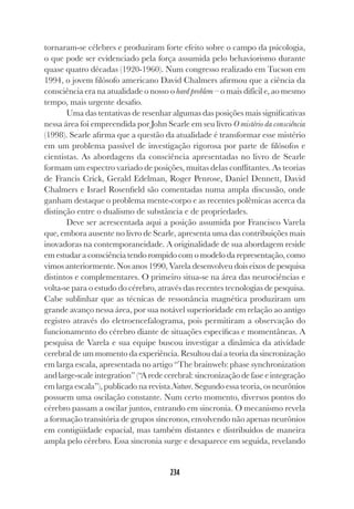 234
234
tornaram-se célebres e produziram forte efeito sobre o campo da psicologia,
o que pode ser evidenciado pela força assumida pelo behaviorismo durante
quase quatro décadas (1920-1960). Num congresso realizado em Tucson em
1994, o jovem filósofo americano David Chalmers afirmou que a ciência da
consciência era na atualidade o nosso o hard problem – o mais difícil e, ao mesmo
tempo, mais urgente desafio.
Uma das tentativas de resenhar algumas das posições mais significativas
nessa área foi empreendida por John Searle em seu livro O mistério da consciência
(1998). Searle afirma que a questão da atualidade é transformar esse mistério
em um problema passível de investigação rigorosa por parte de filósofos e
cientistas. As abordagens da consciência apresentadas no livro de Searle
formam um espectro variado de posições, muitas delas conflitantes. As teorias
de Francis Crick, Gerald Edelman, Roger Penrose, Daniel Dennett, David
Chalmers e Israel Rosenfield são comentadas numa ampla discussão, onde
ganham destaque o problema mente-corpo e as recentes polêmicas acerca da
distinção entre o dualismo de substância e de propriedades.
Deve ser acrescentada aqui a posição assumida por Francisco Varela
que, embora ausente no livro de Searle, apresenta uma das contribuições mais
inovadoras na contemporaneidade. A originalidade de sua abordagem reside
em estudar a consciência tendo rompido com o modelo da representação, como
vimos anteriormente. Nos anos 1990, Varela desenvolveu dois eixos de pesquisa
distintos e complementares. O primeiro situa-se na área das neurociências e
volta-se para o estudo do cérebro, através das recentes tecnologias de pesquisa.
Cabe sublinhar que as técnicas de ressonância magnética produziram um
grande avanço nessa área, por sua notável superioridade em relação ao antigo
registro através do eletroencefalograma, pois permitiram a observação do
funcionamento do cérebro diante de situações específicas e momentâneas. A
pesquisa de Varela e sua equipe buscou investigar a dinâmica da atividade
cerebral de um momento da experiência. Resultou daí a teoria da sincronização
em larga escala, apresentada no artigo “The brainweb: phase synchronization
and large-scale integration” (“A rede cerebral: sincronização de fase e integração
em larga escala”), publicado na revista Nature. Segundo essa teoria, os neurônios
possuem uma oscilação constante. Num certo momento, diversos pontos do
cérebro passam a oscilar juntos, entrando em sincronia. O mecanismo revela
a formação transitória de grupos síncronos, envolvendo não apenas neurônios
em contigüidade espacial, mas também distantes e distribuídos de maneira
ampla pelo cérebro. Essa sincronia surge e desaparece em seguida, revelando
 