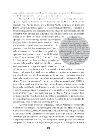 235
235
uma dinâmica cerebral semelhante a ondas que emergem e se desfazem, sem
que tal funcionamento tenha um centro de controle.
O segundo eixo de pesquisa é desenvolvido no campo filosófico-
epistemológico e é dedicado ao estudo da experiência. Para o trabalho neste
segundo eixo, Varela associou-se à filósofa Natalie Depraz e ao psicólogo
Pierre Vermersch, ambos ligados à fenomenologia de Husserl. O recurso à
fenomenologia deveu-se à sua contribuição ao estudo da experiência na filosofia
ocidental. Vale lembrar que o domínio das ciências cognitivas na atualidade
divide-se em duas vertentes: aquela cujos trabalhos
apóiam-se na fenomenologia e aquela cuja referência
filosófica é buscada na FILOSOFIA ANALÍTICA, como
é o caso do cognitivismo computacional. É,
portanto, com dois fenomenólogos que Varela
veio a escrever seu derradeiro livro, publicado
após sua morte precoce, com o título On Becoming
Aware (O devir consciente, 2003). O tema do livro
é o devir consciente. Este tem lugar quando algo
que nos habitava de modo implícito, difuso e virtual
vem a aparecer no campo da experiência de modo claro.
Adotando uma posição nomeada de pragmática fenomenológica, os autores
buscam o desenvolvimento de uma metodologia em primeira pessoa para sua
investigação, ao contrário de autores como Crick e Dennett, cujas investigações
acerca da consciência restam limitadas à metodologia de terceira pessoa. Como
afirma Varela em seu artigo “O estudo científico da consciência” (2003), a
necessidade do desenvolvimento das metodologias em primeira pessoa já
havia sido sublinhada por Chalmers, sendo essencial para complementar
o estudo da consciência realizado através de métodos em terceira pessoa
pelas neurociências, o que evidencia que na obra de Varela qualquer tipo
de reducionismo neurofisiológico encontra-se descartado. O reducionismo
neurofisiológico consiste em reduzir o estudo científico da mente e mesmo da
consciência a seus correlatos no sistema nervoso.
A metodologia proposta por Depraz, Varela e Vermersch é inspirada
no método da redução fenomenológica apresentado por Husserl (Depraz,
Varela e Vermersch, 2003). Na obra de Husserl, o método da redução consiste
na colocação entre parênteses de todo juízo acerca do mundo. Os autores
observam que embora essa colocação seja fundamental, Husserl não chegou
a explicitar como ela se daria, nem tampouco atentou para as dificuldades
que poderiam advir de sua implementação por parte de um agente. A partir
Dentro
do pensamento con-
temporâneo, o que se costuma
chamar de FILOSOFIA ANALÍTICA não é
exatamente um movimento homogêneo,
e sim um conjunto de tendências que
colocam como tarefa básica da filosofia a
análise da linguagem, de modo a encontrar
elementos simples de relacionamento com
o mundo. Neste movimento predominam
as filosofias de língua inglesa, talvez por
causa da presença, em seu início, de
filósofos como Bertrand Russell
e George Moore.
 