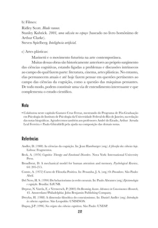237
237
b) Filmes:
Ridley Scott. Blade runner.
Stanley Kubrick. 2001, uma odisséa no espaço (baseado no livro homônimo de
Arthur Clarke).
Steven Spielberg. Inteligência artificial.
c) Artes plásticas:
Marinetti e o movimento futurista na arte contemporânea.
Muitas dessas obras são historicamente anteriores ao próprio surgimento
das ciências cognitivas, estando ligadas a problemas e discussões intrínsecos
ao campo do qual fazem parte: literatura, cinema, artes plásticas. No entanto,
elas permanecem atuais e até hoje fazem pensar em questões pertinentes ao
campo das ciências da cognição, como a questão das máquinas pensantes.
De todo modo, podem constituir uma via de entendimento interessante e que
complementa o estudo científico.
Nota
• Colaborou neste capítulo Gustavo Cruz Ferraz, mestrando do Programa de Pós-Graduação
em Psicologia do Instituto de Psicologia da Universidade Federal do Rio de Janeiro, na redação
das notas biográficas. Agradecemos também aos professores André do Eirado, Arthur Arruda
Leal Ferreira e Paulo Ghiraldelli pela ajuda na composição das demais notas.
Referências
Andler, D. (1988) As ciências da cognição. In: Jean Hamburger (org.) A filosofia das ciências hoje.
Lisboa: Fragmentos.
Beck, A. (1976) Cognitive Therapy and Emotional Disorders. Nova York: International University
Press.
Broadbent, D. A mechanical model for human attention and memory. Psychological Rewiew,
64: 205-215.
Comte, A. (1972) Curso de Filosofia Positiva. In: Pessanha, J. A. (org.) Os Pensadores. São Paulo:
Abril.
Del Nero, H. S. (1994) Do behaviorismo às redes neurais. In: Paulo Abrantes (org.) Epistemologia
e cognição. Brasília: EdUNB.
Depraz, N. Varela, F., e Vermersch, P. (2003) On Becoming Aware. Advances in Consciousness Research,
43. Amsterdam/Philadelphia: John Benjamin Publishing Company.
Dreyfus, H. (1988) A dimensão filosófica do conexionismo. In: Daniel Andler (org.) Introdução
às ciências cognitivas. São Leopoldo: UNISINOS.
Dupuy, J-P. (1996) Nas origens das ciências cognitivas. São Paulo: UNESP.
 