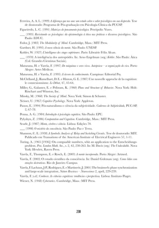 238
238
Ferreira, A. A. L. (1999) A diferença que nos une: um estudo sobre o saber psicológico em sua dispersão. Tese
de doutorado: Programa de Pós-graduação em Psicologia Clínica da PUCSP.
Figueiredo, L. C. (1991) Matrizes do pensamento psicológico. Petrópolis: Vozes.
(1995) Revisitando as psicologias: da epistemologia à ética nas práticas e discursos psicológicos. São
Paulo: EDUC.
Fodor, J. (1983) The Modularity of Mind. Cambridge, Mass.: MIT Press.
Gardner, H. (1995) A nova ciência da mente. São Paulo: UNESP.
Kohler, W. (1927) L’intelligence des singes supérieures. Paris: Librairie Félix Alcan.
(1978) A inteligência dos antropóides. In: Arno Engelman (org.) Kohler. São Paulo: Ática
(Col. Grandes Cientistas Sociais).
Maturana, H. e Varela, F. (1997) De máquinas e seres vivos. Autopoiese – a organização do vivo. Porto
Alegre: Artes Médicas.
Maturana, H. e Varela, F. (1995) A árvore do conhecimento. Campinas: Editorial Psy.
McClelland, J., Rumelhart, D. E. e Hinton, G. E. (1987) Une nouvelle approche de la cognition:
le connexionnisme. Le Débat, 47, 45-64.
Miller, G., Galanter, E. e Pribram, K. (1960) Plans and Structure of Behavior. Nova York: Holt:
Rinchart and Winston, Inc.
Minsky, M. (1968) The Society of Mind. Nova York: Simon & Schuster.
Neisser, U. (1967) Cognitive Psychology. Nova York: Appleton.
Passos, E. (1994) Pós-naturalismo e ciência da subjetividade. Cadernos de Subjetividade, PUC-SP,
2, 67-78.
Penna, A. G. (1984) Introdução à psicologia cognitiva. São Paulo: EPU.
Pylyshyn, Z. (1986) Computation and Cognition. Cambridge, Mass.: MIT Press.
Searle, J. (1987) Mente, cérebro e ciência. Lisboa: Edições 70.
(1998) O mistério da consciência. São Paulo: Paz e Terra.
Shannon, C. E. (1938) A Symbolic Analysis of Relay and Switching Circuits. Tese de doutorado: MIT.
Publicado em Transations of the American Institute of Electrical Engineers 57, 1-11.
Turing, A. (1965 [1936]) On compuable numbers, whit an application to the Entscheidungs-
problem. Proc. London Math. Soc., s. 2, 42, 230-265. In: M. Davis (org.) The Undecidable. Nova
York: Hewlett, Raven Press.
Varela, F., Thompson, E. e Rosch, E. (2003) A mente incorporada. Porto Alegre: Artmed.
Varela, F. (2003) O estudo científico da consciência. In: Daniel Goleman (org). Como lidar com
emoções destrutivas. Rio de Janeiro: Campus.
Varela,F.Lachaux,J-P.,Rodriguez,E.eMartinerie,J.(2001)Thebrainweb:phasesynchronization
and large-scale integration. Nature Rewiews – Neuroscience 2, april, 229-239.
Varela, F. (s.d.) Conhecer. As ciências cognitivas: tendências e perspectivas. Lisboa: Instituto Piaget.
Wiener, N. (1948) Cybernetics. Cambridge, Mass.: MIT Press.
 