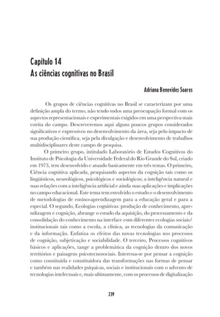 239
Capítulo 14
As ciências cognitivas no Brasil
Adriana Benevides Soares
Os grupos de ciências cognitivas no Brasil se caracterizam por uma
definição ampla do termo, não tendo todos uma preocupação formal com os
aspectos representacionais e experimentais exigidos em uma perspectiva mais
estrita do campo. Descreveremos aqui alguns poucos grupos considerados
significativos e expressivos no desenvolvimento da área, seja pelo impacto de
sua produção científica, seja pela divulgação e desenvolvimento de trabalhos
multidisciplinares deste campo de pesquisa.
O primeiro grupo, intitulado Laboratório de Estudos Cognitivos do
Instituto de Psicologia da Universidade Federal do Rio Grande do Sul, criado
em 1973, tem desenvolvido e atuado basicamente em três temas. O primeiro,
Ciência cognitiva aplicada, pesquisando aspectos da cognição tais como os
lingüísticos, neurológicos, psicológicos e sociológicos; a inteligência natural e
suas relações com a inteligência artificial e ainda suas aplicações e implicações
no campo educacional. Este tema tem envolvido o estudo e o desenvolvimento
de metodologias de ensino-aprendizagem para a educação geral e para a
especial. O segundo, Ecologias cognitivas: produção de conhecimento, apre-
ndizagem e cognição, abrange o estudo da aquisição, do processamento e da
consolidação do conhecimento na interface com diferentes ecologias sociais/
institucionais tais como a escola, a clínica, as tecnologias da comunicação
e da informação. Enfatiza os efeitos das novas tecnologias nos processos
de cognição, subjetivação e sociabilidade. O terceiro, Processos cognitivos
básicos e aplicações, tange a problemática da cognição dentro dos novos
territórios e paisagens psicotecnosociais. Interessa-se por pensar a cognição
como constituída e constituidora das transformações nas formas de pensar
e também nas realidades psíquicas, sociais e institucionais com o advento de
tecnologias intelectuais e, mais ultimamente, com os processos de digitalização
 