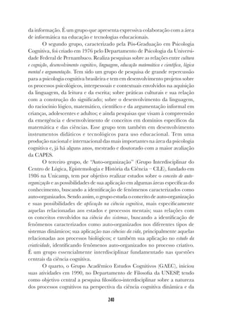 240
da informação. É um grupo que apresenta expressiva colaboração com a área
de informática na educação e tecnologias educacionais.
O segundo grupo, caracterizado pela Pós-Graduação em Psicologia
Cognitiva, foi criado em 1976 pelo Departamento de Psicologia da Universi-
dade Federal de Pernambuco. Realiza pesquisas sobre as relações entre cultura
e cognição, desenvolvimento cognitivo, linguagem, educação matemática e científica, lógica
mental e argumentação. Tem sido um grupo de pesquisa de grande repercussão
para a psicologia cognitiva brasileira e tem em desenvolvimento projetos sobre
os processos psicológicos, interpessoais e contextuais envolvidos na aquisição
da linguagem, da leitura e da escrita; sobre práticas culturais e sua relação
com a construção do significado; sobre o desenvolvimento da linguagem,
do raciocínio lógico, matemático, científico e da argumentação informal em
crianças, adolescentes e adultos; e ainda pesquisas que visam à compreensão
da emergência e desenvolvimento de conceitos em domínios específicos da
matemática e das ciências. Esse grupo tem também em desenvolvimento
instrumentos didáticos e tecnológicos para uso educacional. Tem uma
produção nacional e internacional das mais importantes na área da psicologia
cognitiva e, já há alguns anos, mestrado e doutorado com a maior avaliação
da CAPES.
O terceiro grupo, de “Auto-organização” (Grupo Interdisciplinar do
Centro de Lógica, Epistemologia e História da Ciência – CLE), fundado em
1986 na Unicamp, tem por objetivo realizar estudos sobre o conceito de auto-
organização e as possibilidades de sua aplicação em algumas áreas específicas do
conhecimento, buscando a identificação de fenômenos caracterizados como
auto-organizados. Sendo assim, o grupo estuda o conceito de auto-organização
e suas possibilidades de aplicação na ciência cognitiva, mais especificamente
aquelas relacionadas aos estados e processos mentais; suas relações com
os conceitos envolvidos na ciência dos sistemas, buscando a identificação de
fenômenos caracterizados como auto-organizados nos diferentes tipos de
sistemas dinâmicos; sua aplicação nas ciências da vida, principalmente aquelas
relacionadas aos processos biológicos; e também sua aplicação no estudo da
criatividade, identificando fenômenos auto-organizados no processo criativo.
É um grupo essencialmente interdisciplinar fundamentado nas questões
centrais da ciência cognitiva.
O quarto, o Grupo Acadêmico Estudos Cognitivos (GAEC), iniciou
suas atividades em 1990, no Departamento de Filosofia da UNESP, tendo
como objetivo central a pesquisa filosófico-interdisciplinar sobre a natureza
dos processos cognitivos na perspectiva da ciência cognitiva dinâmica e da
 