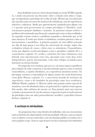 24
Essa dualidade marcou o início da psicologia no século XVIII (capítulo
2), e ainda está presente nas discussões sobre a relação entre alma e corpo,
que acompanham a psicologia até os dias de hoje. Mesmo que essa discussão
não seja feita mais em torno da existência de substâncias, mas de experiências
objetivas e subjetivas. Ainda que aparentemente sepultada para alguns, esta
é a questão mais perseverante no campo psicológico (e filosófico), onde
encontramos posições dualistas e monistas. As primeiras tentam resolver o
problema determinando uma forma de comunicação entre as duas realidades.
As segundas tentam resolver o problema negando-o, afirmando que só há
uma natureza. É assim que dentre os dualismos, teríamos posturas como as
interacionistas e paralelistas. A primeira posição, de mais difícil aceitação
nos dias de hoje graças à tese física da conservação de energia, supõe uma
verdadeira relação de causa e efeito entre as substâncias. O paralelismo,
aceito por algumas escolas psicológicas como a gestaltista (capítulo 18) e a
construtivista (capítulo 15), acolhe a existência das duas substâncias, mas
defende uma não-interação entre elas, operando estas como duas séries
independentes, porém sincronizadas, como dois relógios acordados para
funcionar no mesmo horário.
O campo das teses monistas, por sua vez, vai tentar esgotar o problema
pela redução de toda a natureza a um determinado aspecto, como a matéria
(materialismo), o espírito (idealismo), ou a experiência (monismo neutro). Na
psicologia, teríamos o materialismo de alguns autores da escola behaviorista
como John Watson (capítulo 11), e uma forma branda de monismo da
experiência, como o do fundador da psicologia como área acadêmica,
Wilhelm Wundt (capítulo 5). Haveria ainda uma posição muito especial de
monismo, a tese da substância única, na qual matéria e espírito seriam apenas
dois modos, dois atributos do mesmo ser. Esta posição mais rara marcou
contudo o pensamento de um dos maiores responsáveis pelo reconhecimento
da psicologia como um saber potencialmente científico: o psicofísico Gustav
Fechner (capítulo 4).
A constituição de individualidades
Ao propormos fazer uma história do indivíduo, não nos encontramos
mais na história da subjetividade ou da interioridade reflexiva, seja na relação
com os objetos a serem conhecidos, com um domínio público ou ainda com o
nosso próprio corpo. Trata-se aqui do processo da constituição dos indivíduos
 