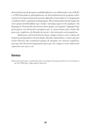 242
desenvolvimento de pesquisas multidisciplinares em colaboração com o GEAC
e o CLE baseando-se principalmente no desenvolvimento de pesquisas sobre
os processos representacionais mentais aplicados à matemática e à computação
e também sobre a aquisição da linguagem. Desse laboratório inicial surgiu um
novo grupo interdisciplinar que estuda e investiga aspectos da cognição e da
linguagem. O mestrado, decorrente desse grupo, em Cognição e Linguagem hoje
preocupa-se em desenvolver pesquisas que se caracterizam pelo estudo dos
processos cognitivos, da filosofia da mente e das interações sociocognitivas.
Ainda para o desenvolvimento deste campo conta-se com o esforço de
inúmeros pesquisadores de psicologia, filosofia, informática e outros que por
razões diversas não constituem grupos de pesquisa em ciências cognitivas,
mas que não são menos importantes para que este campo se torne ainda mais
expressivo nos anos a vir.
Referência
Informações relevantes e atualizadas sobre estes grupos de pesquisa podem ser encontradas no
site do CNPq http://dgp.cnpq.br/diretorioc
 