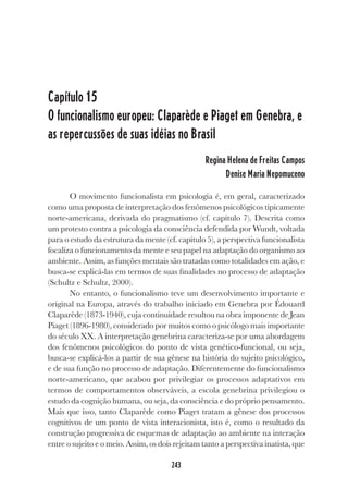 243
Capítulo 15
O funcionalismo europeu: Claparède e Piaget em Genebra, e
as repercussões de suas idéias no Brasil
Regina Helena de Freitas Campos
Denise Maria Nepomuceno
O movimento funcionalista em psicologia é, em geral, caracterizado
como uma proposta de interpretação dos fenômenos psicológicos tipicamente
norte-americana, derivada do pragmatismo (cf. capítulo 7). Descrita como
um protesto contra a psicologia da consciência defendida por Wundt, voltada
para o estudo da estrutura da mente (cf. capítulo 5), a perspectiva funcionalista
focaliza o funcionamento da mente e seu papel na adaptação do organismo ao
ambiente..Assim, as funções mentais são tratadas como totalidades em ação, e
busca-se explicá-las em termos de suas finalidades no processo de adaptação
(Schultz e Schultz, 2000).
No entanto, o funcionalismo teve um desenvolvimento importante e
original na Europa, através do trabalho iniciado em Genebra por Édouard
Claparède (1873-1940), cuja continuidade resultou na obra imponente de Jean
Piaget (1896-1980), considerado por muitos como o psicólogo mais importante
do século XX. A interpretação genebrina caracteriza-se por uma abordagem
dos fenômenos psicológicos do ponto de vista genético-funcional, ou seja,
busca-se explicá-los a partir de sua gênese na história do sujeito psicológico,
e de sua função no processo de adaptação. Diferentemente do funcionalismo
norte-americano, que acabou por privilegiar os processos adaptativos em
termos de comportamentos observáveis, a escola genebrina privilegiou o
estudo da cognição humana, ou seja, da consciência e do próprio pensamento.
Mais que isso, tanto Claparède como Piaget tratam a gênese dos processos
cognitivos de um ponto de vista interacionista, isto é, como o resultado da
construção progressiva de esquemas de adaptação ao ambiente na interação
entre o sujeito e o meio. Assim, os dois rejeitam tanto a perspectiva inatista, que
 