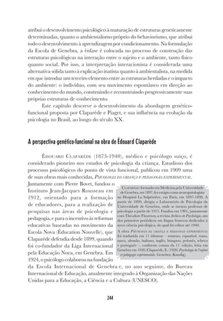 244
atribui o desenvolvimento psicológico à maturação de estruturas geneticamente
determinadas, quanto o ambientalismo próprio do behaviorismo, que atribui
todo o desenvolvimento à aprendizagem por condicionamento. Na formulação
da Escola de Genebra, a ênfase é colocada no processo de construção das
estruturas psicológicas na interação entre o sujeito e o ambiente, tanto físico
quanto social. Por isso, a interpretação interacionista é considerada uma
alternativa sólida tanto à explicação inatista quanto à ambientalista, na medida
em que introduz um terceiro elemento entre as estruturas herdadas e o impacto
do ambiente: o indivíduo, com seu movimento espontâneo em direção ao
conhecimento do mundo, construindo e reconstruindo progressivamente suas
próprias estruturas de conhecimento.
Este capítulo descreve o desenvolvimento da abordagem genético-
funcional proposta por Claparède e Piaget, e sua influência na evolução da
psicologia no Brasil, ao longo do século XX.
A perspectiva genético-funcional na obra de Édouard Claparède
ÉDOUARD CLAPARÈDE (1873-1940), médico e psicólogo suíço, é
considerado pioneiro nos estudos de psicologia da criança. Estudioso dos
processos psicológicos do ponto de vista funcional, publicou em 1909 uma
de suas obras mais conhecidas, PSICOLOGIA DA CRIANÇA E PEDAGOGIA EXPERIMENTAL.
Juntamente com Pierre Bovet, fundou o
Instituto Jean-Jacques Rousseau em
1912, orientado para a formação
de educadores, para a realização de
pesquisas nas áreas de psicologia e
pedagogia, e para o incentivo às reformas
educativas baseadas no movimento da
Escola Nova (Éducation Nouvelle), que
Claparède defendia desde 1899, quando
foi co-fundador da Liga Internacional
pela Educação Nova, em Genebra. Em
1924, o psicólogo colaborou na fundação
da Escola Internacional de Genebra e, no ano seguinte, do Bureau
Internacional de Educação, atualmente integrado à Organização das Nações
Unidas para a Educação, a Ciência e a Cultura (UNESCO).
CLAPARÈDE: formado em Medicina pela Universidade
deGenebra,em1897,fezestágiocomoneuropatologista
no Hospital La Salpêtrière, em Paris, em 1897-1898. A
partir de 1899, dirigiu o Laboratório de Psicologia da
Universidade de Genebra, onde se tornou professor de
psicologia a partir de 1915. Fundou em 1901, juntamente
com Théodore Flournoy, a revista Archives de Psychologie, um
dos primeiros periódicos em língua francesa dedicados à
nova ciência psicológica, do qual foi editor até 1940.
A obra PSICOLOGIA DA CRIANÇA E PEDAGOGIA EXPERIMENTAL
foi traduzida em 11 idiomas – romeno, espanhol, russo,
turco, alemão, italiano, inglês, húngaro, polonês, tcheco
e português –, conforme consta da 11ª
edição, feita em
Genebra em 1926 (Claparède, E. (1926) Psychologie de l’enfant
et pédagogie expérimentale. Genebra: Kundig).
 