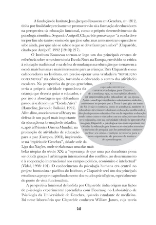 245
A fundação do Instituto Jean-Jacques Rousseau em Genebra, em 1912,
tinha por finalidade precisamente promover não só a formação de educadores
na perspectiva da educação funcional, como o próprio desenvolvimento da
psicologia científica. Segundo Antipoff, Claparède pensava que “a escola deve
ter por fim não tanto o ensino do que já se sabe, mas antes mostrar o que não se
sabe ainda, por que não se sabe e o que se deve fazer para saber” (Claparède,
citado por Antipoff, 1992 [1940]: 217).
O Instituto Rousseau tornou-se logo um dos principais centros de
referência sobre o movimento da Escola Nova na Europa, envolvido na crítica
à educação tradicional e na defesa de mudanças na educação que tornassem a
escola mais humana e mais interessante para as crianças. Para Claparède e seus
colaboradores no Instituto, era preciso operar uma verdadeira “REVOLUÇÃO
COPERNICANA” na educação, tornando o educando o centro das atividades
escolares. Na perspectiva do grupo genebrino,
seria a própria atividade espontânea da
criança que deveria guiar o educador, e
por isso a abordagem que defendiam
passou a se denominar “Escola Ativa”
(Hameline, Jornod e Balkaïd, 1995).
Alémdisso,associaram-seaDeweyna
defesa de um papel mais importante
da educação na formação do cidadão,
e, após a Primeira Guerra Mundial, na
promoção de atividades de educação
para a paz (Campos, 2003), inspirando-
se na “espírito de Genebra”, cidade sede da
Liga das Nações, onde se elaborava uma das mais
belas utopias do século XX: a “esperança de que uma paz duradoura possa
ser obtida graças à arbitragem internacional dos conflitos, ao desarmamento
e à cooperação internacional nos campos político, econômico e intelectual”
(Vidal, 1998: 101). O conhecimento da psicologia humana era central no
projeto humanista e pacifista do Instituto, e Claparède será um dos principais
estudiosos a propor o aprofundamento dos estudos psicológicos, especialmente
do ponto de vista funcionalista.
A perspectiva funcional defendida por Claparède tinha origem nas lições
de psicologia experimental aprendidas com Flournoy, no Laboratório de
Psicologia da Universidade de Genebra, quando estudante de medicina.
Foi nesse laboratório que Claparède conheceu William James, cuja teoria
A
expressão REVOLUÇÃO
COPERNICANA designa, para Claparè-
de, a mudança que, na sua opinião, deveria
ser empreendida pelos educadores de sua época.
Assim como Copérnico havia revolucionado a visão dos
astrônomos ao propor que a Terra é que gira em torno
do Sol (e não o contrário, como se acreditava), também os
educadores deveriam revolucionar a educação, modificando a
direção do processo educativo. Em vez de organizar a educação
tendo como centro o educador com seu saber, o centro deveria
ser o educando, com sua curiosidade e desejo de aprender. Por
isso, para Claparède, a psicologia seria a mais importante das
ciências da educação, por fornecer ao educador as teorias
e métodos de pesquisa que lhe permitiriam conhecer
melhor seu aluno, condição necessária para a
nova organização do processo de ensino e
de aprendizagem.
 