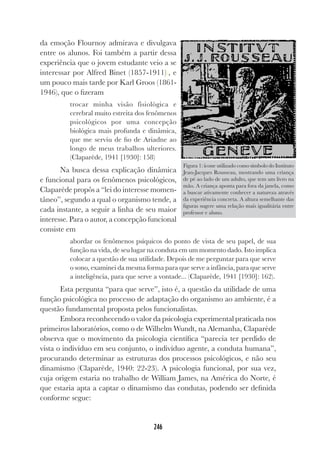 246
da emoção Flournoy admirava e divulgava
entre os alunos. Foi também a partir dessa
experiência que o jovem estudante veio a se
interessar por Alfred Binet (1857-1911)), e
um pouco mais tarde por Karl Groos (1861-
1946), que o fizeram
trocar minha visão fisiológica e
cerebral muito estreita dos fenômenos
psicológicos por uma concepção
biológica mais profunda e dinâmica,
que me serviu de fio de Ariadne ao
longo de meus trabalhos ulteriores.
(Claparède, 1941 [1930]: 158)
Na busca dessa explicação dinâmica
e funcional para os fenômenos psicológicos,
Claparède propôs a “lei do interesse momen-
tâneo”, segundo a qual o organismo tende, a
cada instante, a seguir a linha de seu maior
interesse. Para o autor, a concepção funcional
consiste em
abordar os fenômenos psíquicos do ponto de vista de seu papel, de sua
função na vida, de seu lugar na conduta em um momento dado. Isto implica
colocar a questão de sua utilidade. Depois de me perguntar para que serve
o sono, examinei da mesma forma para que serve a infância, para que serve
a inteligência, para que serve a vontade... (Claparède, 1941 [1930]: 162).
Esta pergunta “para que serve”, isto é, a questão da utilidade de uma
função psicológica no processo de adaptação do organismo ao ambiente, é a
questão fundamental proposta pelos funcionalistas.
Embora reconhecendo o valor da psicologia experimental praticada nos
primeiros laboratórios, como o de Wilhelm Wundt, na Alemanha, Claparède
observa que o movimento da psicologia científica “parecia ter perdido de
vista o indivíduo em seu conjunto, o indivíduo agente, a conduta humana”,
procurando determinar as estruturas dos processos psicológicos, e não seu
dinamismo (Claparède, 1940: 22-23). A psicologia funcional, por sua vez,
cuja origem estaria no trabalho de William James, na América do Norte, é
que estaria apta a captar o dinamismo das condutas, podendo ser definida
conforme segue:
Figura 1: ícone utilizado como símbolo do Instituto
Jean-Jacques Rousseau, mostrando uma criança
de pé ao lado de um adulto, que tem um livro na
mão. A criança aponta para fora da janela, como
a buscar ativamente conhecer a natureza através
da experiência concreta. A altura semelhante das
figuras sugere uma relação mais igualitária entre
professor e aluno.
 